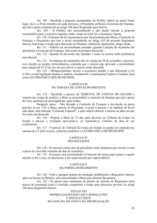 15
Art. 108 - Recebida a proposta orçamentária do Prefeito dentro do prazo limite
legal, isto é, a 30 de setembro de cada exercício, o Presidente atribuirá à Comissão de Finanças,
que terá o prazo estabelecido no artigo 106 deste Regimento para fazê-lo.
Art. 109 - O Prefeito não encaminhando e não dando entrada à proposta
orçamentária para o exercício seguinte, então, tomar-se-á por lei o orçamento vigente.
Art. 110 - O projeto de lei orçamentária será encaminhado pela Mesa á Comissão de
Finanças e Orçamento que terá o prazo estabelecido no artigo 105 do presente Regimento
Interno, bem como o tempo para discussão em Plenário, obedecerá, igualmente, artigo citado.
Art. 111 - Poderão ser encaminhadas emendas, quando o projeto de orçamento for
distribuído á Comissão de Finanças, bem como na primeira discussão.
Art. 112 - Quando da discussão das emendas o autor ou autores terão preferência
para discutir.
Art. 113 – Na hipótese do orçamento não ser votado até 30 de novembro, convocar-
se-á reunião ou sessões extraordinárias, contando que o mesmo seja aprovado e encaminhado
para sanção até 31/12 do ano em que estiver o mesmo sendo discutido.
Art. 114 – Obrigatoriamente, deverá o orçamento atender o que determina a Lei
4.320 e a toda legislação atinente á matéria, notadamente, Constituições Federal e Estadual, bem
como LEI ORGÂNICA DOS MUNICIPIOS.
CAPITULO III
DA TOMADA DE CONTAS DO PREFEITO
Art. 115 – Recebido o parecer do TRIBUNAL DE CONTAS DO ESTADO a
respeito das contas do prefeito, a Mesa as encaminhará a comissão de finanças que terá o prazo
de cinco, podendo ser prorrogado por igual tempo.
Parágrafo único – Não fazendo a Comissão de Finanças a devolução no prazo
previsto no art. 119, a Mesa, através do Presidente, avocará o parecer e na hipótese de haver
sido dado, será indicada “Comissão Especial”, a qual caberá oferecer o mesmo na data em que
for posto em discussão.
Art. 116 - Disporá a Mesa de 15 dias para devolver ao Tribunal de Contas do
Estado o parecer e resolução aprovando-o, ou rejeitando-o, contados da data de seu
recebimento.
Art. 117 - O parecer do Tribunal de Contas do Estado só poderá ser rejeitado por
maioria de 2/3 (dois terços), conforme estabelece a LEI ORGANICA DO MUNICIPIO.
CAPITULO IV
DOS RECURSOS
Art. 118 - Os recursos contra atos do presidente serão interpostos por escrito e terão
o prazo de cinco dias contados da data da ocorrência.
Art. 119 - O recurso será encaminhado á Comissão de Justiça para opinar e sugerir
medida se for o caso, ou determinar o seu arquivamento por improcedência.
CAPITULO V
DA FORMA DO REGIMENTO
Art. 120 - Todo e qualquer projeto de resolução modificando o Regimento Interno,
após sua leitura no Plenário, será encaminhado á Mesa para oferecer-lhe parecer.
Art. 121 - Os prazos para tramitação do projeto de reforma do Regimento terão
prazos de tramitação junto á comissão competente e tempo para discussão previsto no artigo
106 deste Regimento Interno.
TITULO VIII
PROMULGAÇÃO DAS LEIS E RESOLUÇÕES
CAPITULO ÚNICO
DA SANÇÃO, DO VETO E DA PROMULGAÇÃO
 