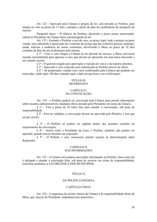16
Art. 122 - Aprovado pela Câmara o projeto de lei, será enviado ao Prefeito, para
sanção ou veto no prazo de 15 dias, contados a partir da data do recebimento do autógrafo do
mesmo.
Parágrafo único – O silêncio do Prefeito, decorrido o prazo acima mencionado,
caberá ao Presidente da Câmara fazer a promulgação da lei.
Art. 123 - Fazendo o Prefeito o uso do veto, no prazo legal, todo o projeto ou parte
vetada, será submetido à apreciação da Comissão de Justiça que lhe conferirá parecer, podendo,
ainda, solicitar a audiência de outras comissões, devolvendo à Mesa no prazo de 10 dias
contados da data do seu recebimento pela mesma.
§ 1º - Caso o veto chegue à Câmara já em período de recesso, a Mesa convocará
reunião extraordinária para apreciar o veto, que deverá ser apreciado em uma única discussão e
em votação secreta.
§ 2º - O quorum exigido para aprovação e rejeição do veto é o de maioria absoluta.
§ 3º - Aprovado o veto a decisão será comunicada ao Prefeito através de ofício.
§ 4º - As proposições vetadas com vetos confirmados pela Câmara não poderão ser
renovadas, senão após 180 dias contados após a data em que houve sua confirmação.
TÍTULO IX
DO PREFEITO
CAPÍTULO I
DA CONVOCAÇÃO
Art. 124 - o Prefeito poderá ser convocado pela Câmara para prestar informações
sobre assuntos administrativos, mediante ofício enviado pelo Presidente em nome da Câmara.
§ 1º - Terá o prazo de 10 (dez) dias para atender à convocação, sob pena de
responsabilidade.
§ 2º - Para ter validade, a convocação deverá ser aprovada pelo Plenário, e tem que
ser por escrito.
§ 3º - O Prefeito só poderá ser argüido dentro dos assuntos contidos no
requerimento de convocação.
§ 4º - Assim como o Presidente da Casa, o Prefeito, também, não poderá ser
apartado, quando estiver fazendo sua exposição.
§ 5º - O Prefeito e seus Assessores estarão sujeitos às determinações deste
Regimento.
CAPÍTULO II
DAS INFORMAÇÕES
Art. 125 - A Câmara tem poderes para pedir informações ao Prefeito, bem como ele
é obrigado a atender à solicitação feita, sob pena de incorrer em crime de responsabilidade,
conforme estabelece a LEI ORGÂNICA DOS MUNICÍPIOS.
TÍTULO X
DA POLÍTICA INTERNA
CAPÍTULO ÚNICO
Art. 126 - A segurança do recinto interno da Câmara é de responsabilidade direta da
Mesa, que, através do Presidente, implantará esse dispositivo.
 