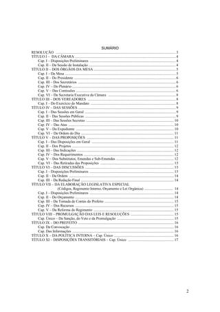 2
SUMÁRIO
RESOLUÇÃO ........................................................................................................................... 3
TÍTULO I – DA CÂMARA ....................................................................................................... 4
Cap. I – Disposições Preliminares ........................................................................................ 4
Cap. II – Da Sessão de Instalação ......................................................................................... 4
TÍTULO II – DOS ÓRGÃOS DA MESA .................................................................................... 5
Cap. I – Da Mesa ................................................................................................................. 5
Cap. II – Do Presidente ........................................................................................................ 6
Cap. III – Dos Secretários .................................................................................................... 6
Cap. IV – Do Plenário .......................................................................................................... 6
Cap. V – Das Comissões ...................................................................................................... 6
Cap. VI – Da Secretaria Executiva da Câmara ..................................................................... 8
TÍTULO III – DOS VEREADORES .......................................................................................... 8
Cap. I – Do Exercício do Mandato ....................................................................................... 8
TÍTULO IV – DAS SESSÕES .................................................................................................... 9
Cap. I – Das Sessões em Geral ............................................................................................. 9
Cap. II – Das Sessões Públicas ............................................................................................. 9
Cap. III – Das Sessões Secretas .......................................................................................... 10
Cap. IV – Das Atas ............................................................................................................ 10
Cap. V – Do Expediente .................................................................................................... 10
Cap. VI – Da Ordem do Dia ............................................................................................... 11
TÍTULO V – DAS PROPOSIÇÕES ......................................................................................... 11
Cap. I – Das Disposições em Geral .................................................................................... 11
Cap. II – Dos Projetos ........................................................................................................ 12
Cap. III – Das Indicações ................................................................................................... 12
Cap. IV – Dos Requerimentos ............................................................................................ 12
Cap. V – Dos Substitutos, Emendas e Sub-Emendas ........................................................... 12
Cap. VI – Das Retiradas das Proposições ........................................................................... 13
TÍTULO VI – DAS DISCUSSÕES ........................................................................................... 13
Cap. I – Disposições Preliminares ...................................................................................... 13
Cap. II – Da Ordem ........................................................................................................... 14
Cap. III – Da Redação Final ............................................................................................... 14
TÍTULO VII – DA ELABORAÇÃO LEGISLATIVA ESPECIAL
(Códigos, Regimento Interno, Orçamento e Lei Orgânica) ............................. 14
Cap. I – Disposições Preliminares ...................................................................................... 14
Cap. II – Do Orçamento ..................................................................................................... 14
Cap. III – Da Tomada de Contas do Prefeito ....................................................................... 15
Cap. IV – Dos Recursos ..................................................................................................... 15
Cap. V – Da Reforma do Regimento .................................................................................. 15
TÍTULO VIII – PROMULGAÇÃO DAS LEIS E RESOLUÇÕES ............................................ 15
Cap. Único – Da Sanção, do Veto e da Promulgação .......................................................... 15
TÍTULO IX – DO PREFEITO .................................................................................................. 16
Cap. Da Convocação .......................................................................................................... 16
Cap. Das Informações ........................................................................................................ 16
TÍTULO X – DA POLÍTICA INTERNA – Cap. Único ............................................................. 16
TÍTULO XI – DISPOSIÇÕES TRANSITÓRIAIS – Cap. Único ............................................... 17
 