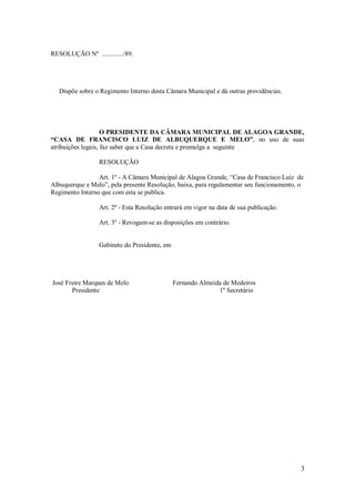 3
RESOLUÇÃO Nº ............./89.
Dispõe sobre o Regimento Interno desta Câmara Municipal e dá outras providências.
O PRESIDENTE DA CÂMARA MUNICIPAL DE ALAGOA GRANDE,
“CASA DE FRANCISCO LUIZ DE ALBUQUERQUE E MELO”, no uso de suas
atribuições legais, faz saber que a Casa decreta e promulga a seguinte
RESOLUÇÃO
Art. 1º - A Câmara Municipal de Alagoa Grande, “Casa de Francisco Luiz de
Albuquerque e Melo”, pela presente Resolução, baixa, para regulamentar seu funcionamento, o
Regimento Interno que com esta se publica.
Art. 2º - Esta Resolução entrará em vigor na data de sua publicação.
Art. 3º - Revogam-se as disposições em contrário.
Gabinete do Presidente, em
José Freire Marques de Melo Fernando Almeida de Medeiros
Presidente 1º Secretário
 