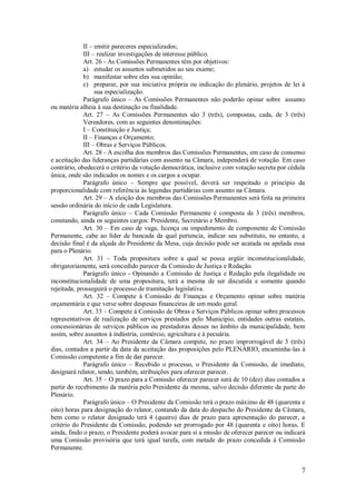 7
II – emitir pareceres especializados;
III – realizar investigações de interesse público.
Art. 26 - As Comissões Permanentes têm por objetivos:
a) estudar os assuntos submetidos ao seu exame;
b) manifestar sobre eles sua opinião;
c) preparar, por sua iniciativa própria ou indicação do plenário, projetos de lei à
sua especialização.
Parágrafo único – As Comissões Permanentes não poderão opinar sobre assunto
ou matéria alheia à sua destinação ou finalidade.
Art. 27 – As Comissões Permanentes são 3 (três), compostas, cada, de 3 (três)
Vereadores, com as seguintes denominações:
I – Constituição e Justiça;
II – Finanças e Orçamento;
III – Obras e Serviços Públicos.
Art. 28 - A escolha dos membros das Comissões Permanentes, em caso de consenso
e aceitação das lideranças partidárias com assento na Câmara, independerá de votação. Em caso
contrário, obedecerá o critério da votação democrática, inclusive com votação secreta por cédula
única, onde são indicados os nomes e os cargos a ocupar.
Parágrafo único – Sempre que possível, deverá ser respeitado o princípio da
proporcionalidade com referência às legendas partidárias com assento na Câmara.
Art. 29 – A eleição dos membros das Comissões Permanentes será feita na primeira
sessão ordinária do início de cada Legislatura.
Parágrafo único – Cada Comissão Permanente é composta de 3 (três) membros,
constando, ainda os seguintes cargos: Presidente, Secretário e Membro.
Art. 30 – Em caso de vaga, licença ou impedimento de componente de Comissão
Permanente, cabe ao líder de bancada da qual pertencia, indicar seu substituto, no entanto, a
decisão final é da alçada do Presidente da Mesa, cuja decisão pode ser acatada ou apelada essa
para o Plenário.
Art. 31 – Toda propositura sobre a qual se possa argüir inconstitucionalidade,
obrigatoriamente, será concedido parecer da Comissão de Justiça e Redação.
Parágrafo único - Opinando a Comissão de Justiça e Redação pela ilegalidade ou
inconstitucionalidade de uma propositura, terá a mesma de ser discutida e somente quando
rejeitada, prosseguirá o processo de tramitação legislativa.
Art. 32 – Compete á Comissão de Finanças e Orçamento opinar sobre matéria
orçamentária e que verse sobre despesas financeiras de um modo geral.
Art. 33 – Compete á Comissão de Obras e Serviços Públicos opinar sobre processos
representativos de realização de serviços prestados pelo Município, entidades outras estatais,
concessionárias de serviços públicos ou prestadoras desses no âmbito da municipalidade, bem
assim, sobre assuntos à indústria, comércio, agricultura e à pecuária.
Art. 34 – Ao Presidente da Câmara compete, no prazo improrrogável de 3 (três)
dias, contados a partir da data da aceitação das proposições pelo PLENÁRIO, encaminha-las à
Comissão competente a fim de dar parecer.
Parágrafo único – Recebido o processo, o Presidente da Comissão, de imediato,
designará relator, tendo, também, atribuições para oferecer parecer.
Art. 35 – O prazo para a Comissão oferecer parecer será de 10 (dez) dias contados a
partir do recebimento da matéria pelo Presidente da mesma, salvo decisão diferente da parte do
Plenário.
Parágrafo único – O Presidente da Comissão terá o prazo máximo de 48 (quarenta e
oito) horas para designação do relator, contando da data do despacho do Presidente da Câmara,
bem como o relator designado terá 4 (quatro) dias de prazo para apresentação do parecer, a
critério do Presidente da Comissão, podendo ser prorrogado por 48 (quarenta e oito) horas. E
ainda, findo o prazo, o Presidente poderá avocar para si a missão de oferecer parecer ou indicará
uma Comissão provisória que terá igual tarefa, com metade do prazo concedida à Comissão
Permanente.
 