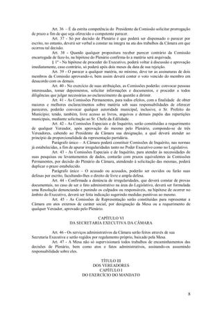 8
Art. 36 – É da estrita competência do Presidente da Comissão solicitar prorrogação
de prazo a fim de que seja oferecido o competente parecer.
Art. 37 - Só por decisão de Plenário é que poderá ser dispensado o parecer por
escrito, no entanto, deverá ser verbal a constar na íntegra na ata dos trabalhos da Câmara em que
ocorreu tal decisão.
Art. 38 - Quando qualquer propositura receber parecer contrário da Comissão
encarregada de faze-lo, na hipótese do Plenário confirma-lo a matéria será arquivada.
§ 1º - Na hipótese de proceder do Executivo, poderá voltar à discussão e aprovação
imediatamente, caso contrário, só poderá após dois meses da data de sua rejeição.
Art. 39 - O parecer a qualquer matéria, no mínimo, deve ter as assinaturas de dois
membros da Comissão aprovando-o, bem assim deverá conter o voto vencido do membro em
desacordo com os demais.
Art. 40 - No exercício de suas atribuições, as Comissões poderão: convocar pessoas
interessadas, tomar depoimentos, solicitar informações e documentos, e proceder a todos
diligências que julgar necessárias ao esclarecimento da questão a dirimir.
Art. 41 - As Comissões Permanentes, para todos efeitos, com a finalidade de obter
maiores e melhores esclarecimentos sobre matéria sob suas responsabilidades de oferecer
pareceres, poderão convocar qualquer autoridade municipal, inclusive, o Sr. Prefeito do
Município; tendo, também, livre acesso as livros, arquivos e demais papéis das repartições
municipais, mediante solicitação ao Sr. Chefe da Edilidade.
Art. 42 - As Comissões Especiais e de Inquérito, serão constituídas a requerimento
de qualquer Vereador, após aprovação do mesmo pelo Plenário, compondo-se de três
Vereadores, cabendo ao Presidente da Câmara sua designação, a qual deverá atender ao
princípio da proporcionalidade da representação partidária.
Parágrafo único – A Câmara poderá constituir Comissões de Inquérito, nas normas
já estabelecidas, a fim de apurar irregularidades tanto no Poder Executivo como no Legislativo.
Art. 43 - As Comissões Especiais e de Inquérito, para atender às necessidades de
suas pesquisas ou levantamentos de dados, contarão com prazos equivalentes às Comissões
Permanentes, por decisão do Plenário da Câmara, atendendo à solicitação das mesmas, poderá
duplicar o prazo estabelecido.
Parágrafo único – O acusado ou acusados, poderão ser ouvidos ou farão suas
defesas por escrito, facultando-lhes o direito de livre e ampla defesa.
Art. 44 - Confirmada a denúncia de irregularidades, que deverá constar de provas
documentais, no caso de ser o fato administrativo na área do Legislativo, deverá ser formulada
uma Resolução denunciando e punindo os culpados ou responsáveis, na hipótese de ocorrer no
âmbito do Executivo, deverá ser feita indicação sugerindo medidas punitivas ao mesmo.
Art. 45 - As Comissões de Representação serão constituídas para representar a
Câmara em atos externos de caráter social, por designação da Mesa ou a requerimento de
qualquer Vereador, aprovado pelo Plenário.
CAPÍTULO VI
DA SECRETARIA EXECUTIVA DA CÂMARA
Art. 46 - Os serviços administrativos da Câmara serão feitos através de sua
Secretaria Executiva e serão regidos por regulamento próprio, baixado pela Mesa.
Art. 47 - A Mesa não só supervisionará todos trabalhos de encaminhamentos das
decisões de Plenário, bem como atos e fatos administrativos, assinando-os assumindo
responsabilidade sobre eles.
TÍTULO III
DOS VEREADORES
CAPÍTULO I
DO EXERCÍCIO DO MANDATO
 