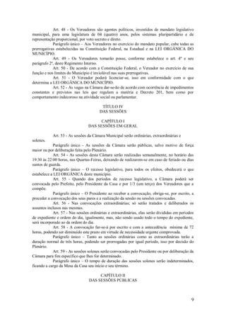 9
Art. 48 - Os Vereadores são agentes políticos, investidos de mandato legislativo
municipal, para uma legislatura de 04 (quatro) anos, pelos sistemas pluripartidário e de
representação proporcional, por voto secreto e direto.
Parágrafo único – Aos Vereadores no exercício do mandato popular, cabe todas as
prerrogativas estabelecidas na Constituição Federal, na Estadual e na LEI ORGÂNICA DO
MUNICÍPIO.
Art. 49 - Os Vereadores tomarão posse, conforme estabelece o art. 4º e seu
parágrafo 2º, deste Regimento Interno.
Art. 50 - De acordo com a Constituição Federal, o Vereador no exercício de sua
função e nos limites do Município é inviolável nas suas prerrogativas.
Art. 51 - O Vereador poderá licenciar-se, isso em conformidade com o que
determina a LEI ORGÂNICA DO MUNICÍPIO.
Art. 52 - As vagas na Câmara dar-se-ão de acordo com ocorrência de impedimentos
constantes e previstos nas leis que regulam a matéria e Decreto 201, bem como por
comportamento indecoroso na atividade social ou parlamentar.
TÍTULO IV
DAS SESSÕES
CAPÍTULO I
DAS SESSÕES EM GERAL
Art. 53 - As sessões da Câmara Municipal serão ordinárias, extraordinárias e
solenes.
Parágrafo único - As sessões da Câmara serão públicas, salvo motivo de força
maior ou por deliberação feita pelo Plenário.
Art. 54 - As sessões desta Câmara serão realizadas semanalmente, no horário das
19:30 às 22:00 horas, nas Quartas-Feiras, deixando de realizarem-se em caso de feriado ou dias
santos de guarda.
Parágrafo único – O recesso legislativo, para todos os efeitos, obedecerá o que
estabelece a LEI ORGÂNICA deste município.
Art. 55 - Quando dos períodos de recesso legislativo, a Câmara poderá ser
convocada pelo Prefeito, pelo Presidente da Casa e por 1/3 (um terço) dos Vereadores que a
compõe.
Parágrafo único – O Presidente ao receber a convocação, obriga-se, por escrito, a
proceder a convocação dos seus pares e a realização da sessão ou sessões convocadas.
Art. 56 - Nas convocações extraordinárias; só serão tratados e deliberados os
assuntos inclusos nas mesmas.
Art. 57 - Nas sessões ordinárias e extraordinárias, elas serão divididas em períodos
de expediente e ordem do dia, igualmente, mas, não sendo usado todo o tempo do expediente,
será incorporado ao da ordem do dia.
Art. 58 - A convocação far-se-á por escrito e com a antecedência mínima de 72
horas, podendo ser diminuído este prazo em virtude de necessidade urgente comprovada.
Parágrafo único – Tanto as sessões ordinárias como as extraordinárias terão a
duração normal de três horas, podendo ser prorrogadas por igual período, isso por decisão do
Plenário.
Art. 59 - As sessões solenes serão convocadas pelo Presidente ou por deliberação da
Câmara para fim específico que lhes for determinado.
Parágrafo único – O tempo de duração das sessões solenes serão indeterminados,
ficando a cargo da Mesa da Casa seu início e seu término.
CAPÍTULO II
DAS SESSÕES PÚBLICAS
 