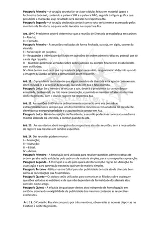 Parágrafo Primeiro – A votação secreta far-se-á por cédulas feitas em material opaco e
facilmente dobrável, contendo a palavra SIM e a palavra NÃO, seguida da figura gráfica que
possibilite a marcação, cujo resultado será lavrado na respectiva Ata.
Parágrafo Segundo – A votação declarada contará com o voto verbalmente expressado pelos
membros da Diretoria, os quais serão lavrados na respectiva Ata.

Art. 10º O Presidente poderá determinar que a reunião de Diretoria se estabeleça em caráter:
I – Aberto;
II – Fechado.
Parágrafo Primeiro - As reuniões realizadas de forma Fechada, ou seja, em sigilo, ocorrerão
visando:
I – Preservação de projetos;
II – Resguardar a intimidade do filiado em questões de ordem administrativa ou pessoal que só
a este diga respeito;
III – Questões polêmicas versadas sobre ações judiciais ou acordos financeiros estabelecidos
com os filiados;
IV – Nos demais casos em que o presidente julgar necessário, resguardada tal decisão quando
a imagem da AUJEA perante a comunidade assim requerer.

Art. 11. O presidente constatando que algum membro da diretoria esta agindo com excesso,
deve convidá-lo a se retirar da reunião, lavrando em Ata o fato ocorrido.
Parágrafo único: Se o membro se recusar a sair, deverá o presidente dar a reunião por
encerrada, deliberando ou não nova convocação, e punindo o membro infrator nos termos
deste Regimento, com o devido registro na respectiva Ata.

Art. 12. As reuniões da Diretoria ordinariamente ocorrerão uma vez por mês e
extraordinariamente sempre que um dos membros convocá-la com anuência do presidente,
devendo sua extraordinariedade e a aquiescência constar em Ata.
Parágrafo único: Havendo rejeição do Presidente, a reunião poderá ser convocada mediante
maioria absoluta da Diretoria, a constar quando da Ata.

Art. 13. Ao secretario caberá o registro das respectivas atas das reuniões, sem a necessidade
de registro das mesmas em cartório específico.

Art. 14. Das reuniões podem emanar:
I – Resolução;
II – Instrução;
III – Edital.
IV – Avisos.
Parágrafo Primeiro - A Resolução será utilizada para resolver questões administrativas de
ordem geral e serão validadas pelo quórum de maioria simples, para sua respectiva aprovação.
Parágrafo Segundo - A Instrução é o ato pelo qual a diretoria impõe regras de utilização da
associação e para aprovação necessita quórum de maioria simples.
Parágrafo Terceiro - Utilizar-se-á o Edital para dar publicidade de toda ato da diretoria bem
como as convocações das Assembleias.
Parágrafo Quarto – Os Avisos serão utilizados para comunicar os filiados sobre quaisquer
questões voltadas ao cotidiano e de que não dependam da formalidade dos demais atos
contidos neste artigo.
Parágrafo Quinto - A eficácia de quaisquer destes atos independe de homologação em
cartório, observada a exigibilidade de publicidade dos mesmos contendo as respectivas
assinaturas.

Art. 15. O Conselho Fiscal é composto por três membros, observadas as normas dispostas no
Estatuto e neste Regimento.
 