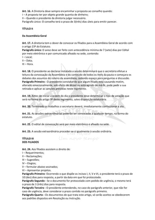 Art. 16. A Diretoria deve sempre encaminhar a proposta ao conselho quando:
I – A proposta ter por objeto grande quantia de dinheiro;
II – Quando o presidente da diretoria julgar necessário.
Parágrafo único: O conselho terá o prazo de 3(três) dias úteis para emitir parecer.

TÍTULO II

Da Assembleia Geral

Art. 17. A diretoria tem o dever de convocar os filiados para a Assembleia Geral de acordo com
o artigo 23º do Estatuto.
Parágrafo único: O aviso deve ser feito com antecedência mínima de 7 (sete) dias por Edital
por meio eletrônico e por comunicado afixado na sede, contendo:
I – Local;
II – Data;
III – Hora.

Art. 18. O presidente ao declarar instalada a sessão determinará que o secretário efetue a
leitura da convocação da Assembleia e do conteúdo de todos os itens da pauta e começara os
debates dos assuntos do roteiro da assembleia, cedendo espaço para perguntas e discussão.
Parágrafo Primeiro - O presidente constatando que algum filiado está causando motim,
alterado emocionalmente, sob efeito de álcool ou está agindo de má-fé, pode pedir a sua
retirada e aplicar as sanções previstas neste regimento.

Art. 19. Antes de iniciar a ordem do dia o presidente deve determinar o tipo de votação que
será na forma do artigo 9º deste regimento, salvo disposição estatutária.

Art. 20. Terminado os trabalhos o secretario deverá, imediatamente confeccionar a ata.

Art. 21. As sessões extraordinárias poderão ser convocadas a qualquer tempo, na forma do
estatuto.

Art. 22. O edital de convocação será por meio eletrônico e afixado na sede.

Art. 23. A sessão extraordinária proceder-se-á igualmente à sessão ordinária.

TÍTULO III
DOS FILIADOS

Art. 24. Aos filiados assistem o direito de:
I – Requerimentos;
II – Reclamações;
III – Sugestões;
IV – Elogios;
V – formular abaixo-assinados;
VI – Apresentar projetos.
Parágrafo Primeiro- Ocorrendo o que dispõe os incisos I, II, V e VI, o presidente terá o prazo de
10 (dez) dias para resposta, a partir da data em que foi protocolado.
Parágrafo Segundo - Se o documento for protocolado com pedido de urgência, o mesmo terá
o prazo de 3 (três) dias para resposta.
Parágrafo Terceiro - O presidente entendendo, no caso do parágrafo anterior, que não for
caso de urgência, deve considerar o prazo contido no parágrafo primeiro.
Parágrafo Quarto - Os documentos de que trata este artigo, só serão aceitos se obedecerem
aos padrões dispostos em Resolução ou Instrução.
 
