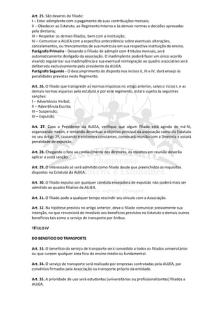 Art. 25. São deveres do filiado:
I – Estar adimplente com o pagamento de suas contribuições mensais;
II – Obedecer ao Estatuto, ao Regimento Interno e às demais normas e decisões aprovadas
pela diretoria;
III – Respeitar os demais filiados, bem com a instituição;
IV – Comunicar a AUJEA com a específica antecedência sobre eventuais alterações,
cancelamentos, ou trancamentos de sua matrícula em sua respectiva instituição de ensino.
Parágrafo Primeiro - Deixando o Filiado de adimplir com 4 títulos mensais, será
automaticamente desligado da associação. O inadimplente poderá fazer um único acordo
visando regularizar sua inadimplência e sua eventual reintegração ao quadro associativo será
deliberada exclusivamente pelo presidente da AUJEA.
Parágrafo Segundo - O descumprimento do disposto nos incisos II, III e IV, dará ensejo às
penalidades previstas neste Regimento.

Art. 26. O filiado que transgredir as normas impostas no artigo anterior, salvo o inciso I, e as
demais normas esparsas pelo estatuto e por este regimento, estará sujeito às seguintes
sanções:
I – Advertência Verbal;
II – Advertência Escrita;
III – Suspensão;
IV – Expulsão.

Art. 27. Caso o Presidente da AUJEA, verifique que algum filiado está agindo de má-fé,
organizando motim, e tentando desvirtuar o objetivo principal da associação como diz Estatuto
no seu Artigo 2º, causando transtornos constantes, convocará reunião com a Diretoria e votará
penalidade de expulsão.

Art. 28. Chegando o fato ao conhecimento dos diretores, os mesmos em reunião deverão
aplicar a justa sanção.

Art. 29. O interessado só será admitido como filiado desde que preenchidos os requisitos
dispostos no Estatuto da AUJEA.

Art. 30. O filiado expulso por qualquer conduta ensejadora de expulsão não poderá mais ser
admitido ao quadro filiativo da AUJEA.

Art. 31. O filiado pode a qualquer tempo rescindir seu vínculo com a Associação.

Art. 32. Na hipótese prevista no artigo anterior, deve o filiado comunicar previamente sua
intenção, no que renunciará de imediato aos benefícios previstos no Estatuto e demais outros
benefícios tais como o serviço de transporte por ônibus.

TÍTULO IV

DO BENEFÍCIO DO TRANSPORTE

Art. 33. O benefício do serviço de transporte será concedido a todos os filiados universitários
ou que cursem qualquer área fora do ensino médio ou fundamental.

Art. 34. O serviço de transporte será realizado por empresas contratadas pela AUJEA, por
convênios firmados pela Associação ou transporte próprio da entidade.

Art. 35. A prioridade de uso será estudantes (universitários ou profissionalizantes) filiados a
AUJEA.
 