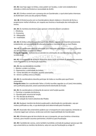 Art. 36. Caso haja vagas no ônibus, estas podem ser locadas, o valor será estabelecido e
alterado a critério da Diretoria e necessidade da AUJEA.

Art. 37. O ônibus contará com a presença de um Coordenador, o qual zelará pelos interesses
da AUJEA bem como aos dos próprios filiados.

Art. 38. A Diretoria junto com os Coordenadores devem elaborar o itinerário de forma a
proporcionar melhor eficiência, em respeito aos horários e localização das instituições de
ensino.

Art. 39. Os membros da diretoria para aprovar o itinerário devem considerar:
I – Eficiência;
II – Economia;
III – Adequação;
IV – Viabilidade.

Art. 40. Os ônibus utilizados para transporte dos filiados seguirão um itinerário previamente
estabelecido, sem possibilidade de alteração visando o interesse de um ou mais filiados.

Art. 41. O coordenador deve ser informado para interceder pelo filiado e comunicar a parada
aos demais filiados usuários do ônibus.
Parágrafo Segundo - O motorista só atenderá às solicitações do coordenador ou o vice, salvo
na falta deste.

Art. 42. A transgressão de qualquer dispositivo desta seção acarretará as penalidades previstas
neste Regimento ou em Resolução específica.

Art. 43. Aos coordenadores incumbe:
I – Manter a ordem no ônibus;
II – Representar a coletividade do ônibus;
III – Tomar decisões em situações, quando autorizados;
IV – Dirimir conflitos entre os filiados.

Art. 44. Os coordenadores deverão participar de todas as reuniões para qual forem
convocados.
Parágrafo único: Se o coordenador faltar a 3 (três) reuniões seguidas ou a 6 (seis) intercaladas,
sem justificativa plausível, estará automaticamente destituído da função.

Art. 45. Os coordenadores só deixarão de exercer está função quando:
I – Terminar o mandato da diretoria;
II – Quando pedir renuncia da função;
III – Por decisão da diretoria.
IV – Por votação da maioria absoluta dos filiados

Art. 46. Qualquer membro da diretoria pode pedir a destituição do coordenador, seja por
motivo justificado ou não, e cuja destituição será determinada pelo Presidente.

Art. 47. Associado não universitário poderá usar o transporte em casos especiais, limitando-se
a 1(uma) viagem por semana, sendo esse controle responsabilidade do Coordenador.

Art. 48. A Diretoria goza de livre direito de usar o transporte, em seus horários e itinerários
normais, para resolver assuntos pertinentes a AUJEA ou para fiscalização.

Art. 49. É proibido dar carona, como também é proibida a entrada de qualquer pessoa que não
seja universitário ou membro da diretoria, salvo em caso de fiscalização ou artigo 47.
 