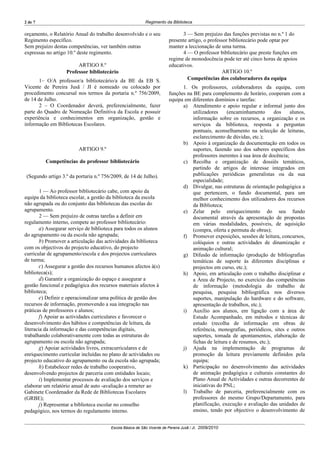 2 de 7                                                     Regimento da Biblioteca

orçamento, o Relatório Anual do trabalho desenvolvido e o seu                 3 — Sem prejuízo das funções previstas no n.º 1 do
Regimento específico.                                                   presente artigo, o professor bibliotecário pode optar por
Sem prejuízo destas competências, ver também outras                     manter a leccionação de uma turma.
expressas no artigo 10.º deste regimento.                                     4 — O professor bibliotecário que preste funções em
                                                                        regime de monodocência pode ter até cinco horas de apoios
                        ARTIGO 8.º                                      educativos.
                   Professor bibliotecário                                                        ARTIGO 10.º
       1– O/A professor/a bibliotecário/a da BE da EB S.                        Competências dos colaboradores da equipa
Vicente de Pereira Jusã / JI é nomeado ou colocado por                        1. Os professores, colaboradores da equipa, com
procedimento concursal nos termos da portaria n.º 756/2009,             funções na BE para complemento de horário, cooperam com a
de 14 de Julho.                                                         equipa em diferentes domínios e tarefas:
       2 – O Coordenador deverá, preferencialmente, fazer                     a) Atendimento e apoio regular e informal junto dos
parte do Quadro de Nomeação Definitiva da Escola e possuir                         utilizadores     (encaminhamento       dos    alunos,
experiência e conhecimentos em organização, gestão e                               informação sobre os recursos, a organização e os
informação em Bibliotecas Escolares.                                               serviços da biblioteca, resposta a perguntas
                                                                                   pontuais, aconselhamento na selecção de leituras,
                                                                                   esclarecimento de dúvidas, etc.);
                                                                              b) Apoio à organização da documentação em todos os
                         ARTIGO 9.º                                                suportes, fazendo uso dos saberes específicos dos
                                                                                   professores inerentes à sua área de docência;
          Competências do professor bibliotecário                             c) Recolha e organização de dossiês temáticos,
                                                                                   partindo de artigos de interesse integrados em
 (Segundo artigo 3.º da portaria n.º 756/2009, de 14 de Julho).                    publicações periódicas generalistas ou da sua
                                                                                   especialidade;
                                                                              d) Divulgar, nas estruturas de orientação pedagógica a
        1 — Ao professor bibliotecário cabe, com apoio da                          que pertencem, o fundo documental, para um
equipa da biblioteca escolar, a gestão da biblioteca da escola                     melhor conhecimento dos utilizadores dos recursos
não agrupada ou do conjunto das bibliotecas das escolas do                         da Biblioteca;
agrupamento.                                                                  e) Zelar pelo enriquecimento do seu fundo
        2 — Sem prejuízo de outras tarefas a definir em                            documental através da apresentação de propostas
regulamento interno, compete ao professor bibliotecário:                           em várias modalidades, possíveis, de aquisição
        a) Assegurar serviço de biblioteca para todos os alunos                    (compra, oferta e permuta de obras);
do agrupamento ou da escola não agrupada;                                     f) Promover exposições, sessões de leitura, concursos,
        b) Promover a articulação das actividades da biblioteca                    colóquios e outras actividades de dinamização e
com os objectivos do projecto educativo, do projecto                               animação cultural;
curricular de agrupamento/escola e dos projectos curriculares                 g) Difusão de informação (produção de bibliografias
de turma;                                                                          temáticas de suporte às diferentes disciplinas e
        c) Assegurar a gestão dos recursos humanos afectos à(s)                    projectos em curso, etc.);
biblioteca(s);                                                                h) Apoio, em articulação com o trabalho disciplinar e
        d) Garantir a organização do espaço e assegurar a                          a Área de Projecto, no exercício das competências
gestão funcional e pedagógica dos recursos materiais afectos à                     de informação (metodologia do trabalho de
biblioteca;                                                                        pesquisa, pesquisa bibliográfica nos diversos
        e) Definir e operacionalizar uma política de gestão dos                    suportes, manipulação do hardware e do software,
recursos de informação, promovendo a sua integração nas                            apresentação de trabalhos, etc.);
práticas de professores e alunos;                                             i) Auxílio aos alunos, em ligação com a área de
        f) Apoiar as actividades curriculares e favorecer o                        Estudo Acompanhado, em métodos e técnicas de
desenvolvimento dos hábitos e competências de leitura, da                          estudo (recolha de informação em obras de
literacia da informação e das competências digitais,                               referência, monografias, periódicos, sites e outros
trabalhando colaborativamente com todas as estruturas do                           suportes, tomada de apontamentos, elaboração de
agrupamento ou escola não agrupada;                                                fichas de leitura e de resumos, etc.);
        g) Apoiar actividades livres, extracurriculares e de                  j) Ajuda na implementação de programas de
enriquecimento curricular incluídas no plano de actividades ou                     promoção da leitura previamente definidos pela
projecto educativo do agrupamento ou da escola não agrupada;                       equipa;
        h) Estabelecer redes de trabalho cooperativo,                         k) Participação no desenvolvimento das actividades
desenvolvendo projectos de parceria com entidades locais;                          de animação pedagógica e culturais constantes do
        i) Implementar processos de avaliação dos serviços e                       Plano Anual de Actividades e outras decorrentes de
elaborar um relatório anual de auto -avaliação a remeter ao                        iniciativas do PNL;
Gabinete Coordenador da Rede de Bibliotecas Escolares                         l) Trabalho de parceria, preferencialmente com os
(GRBE);                                                                            professores do mesmo Grupo/Departamento, para
        j) Representar a biblioteca escolar no conselho                            planificação, execução e avaliação das unidades de
pedagógico, nos termos do regulamento interno.                                     ensino, tendo por objectivo o desenvolvimento de


                                        Escola Básica de São Vicente de Pereira Jusã / JI, 2009/2010
 