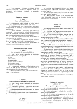 4 de 7                                                      Regimento da Biblioteca

      6 – Ao abandonar a biblioteca, o utilizador deverá                        1 – As obras para leitura domiciliária ou para sala de
comunicar a sua saída e proceder ao respectivo registo nos               aula são requisitadas no balcão de atendimento, para registo no
documentos correspondentes consoante a actividade                        documento próprio.
desenvolvida.                                                                   2 – As obras para utilização na sala de aula não podem
                                                                         ser levadas para fora da escola.
                                                                                3 – O material não passível de ser requisitado para
                     Leitura na Biblioteca                               leitura domiciliária poderá sair da biblioteca durante um
                                                                         período máximo de vinte minutos.
                          ARTIGO 17.º
                    Zona de leitura informal
       1 – Os utilizadores podem consultar em regime de livre
acesso todos os jornais e revistas existentes neste espaço.                                             ARTIGO 22.º
       2 – Na BE depois de lidos e/ou consultados os jornais e                                           Devolução
revistas deverão ser arrumados no local onde se encontravam
                                                                                 1 – As obras para utilização na sala de aula devem ser
anteriormente.
                                                                         devolvidas no dia da requisição.
       3 – Cada utilizador é responsável pelo estado de
                                                                                 2 – As obras para leitura domiciliária devem ser
conservação e extravio de material utilizado. Todo o material
                                                                         devolvidas no prazo de catorze dias úteis.
extraviado ou estragado será substituído pelo utilizador, ou por
                                                                                 3 – O prazo definido no número anterior pode ser
igual material ou ainda, pelo seu valor em numerário.
                                                                         renovado duas vezes, desde que a obra não tenha entretanto
       4 – Em caso algum os utilizadores podem tornar a
                                                                         sido solicitada por outro utilizador.
colocar as obras nas prateleiras.
                                                                                 4 – A não devolução dentro do prazo estabelecido dará
       5 – Os documentos retirados dos dossiers temáticos
                                                                         lugar a uma informação escrita ao encarregado de educação e a
devem ser entregues ao responsável pelo atendimento.
                                                                         inibição de nova requisição até devolução do documento em
       6 – Em caso algum os utilizadores podem tornar a
                                                                         atraso.
colocar os documentos nos dossiers temáticos.
                                                                                 5 – A BE reserva-se o direito de recusar novo
                                                                         empréstimo domiciliário a utilizadores responsáveis por posse
                                                                         prolongada e abusiva de material livro.
               Leitura domiciliária / Sala de aula
                                                                                 6 – Mensalmente, será feito um levantamento dos livros
                           ARTIGO 19.º                                   que não foram entregues dentro do prazo devido, e tomados os
            Acervo requisitável – leitura domiciliária                   procedimentos definidos no ponto quatro.
       1 – Todo o acervo da BE é passível de ser requisitado                     7 – Caso se verifique que o documento sofreu qualquer
para leitura domiciliária, à excepção de:                                deterioração ou extravio, enquanto se encontrava sob a
    a) Atlas;                                                            responsabilidade do utilizador, este terá que adquirir um
    b) Dicionários;                                                      documento novo ou pagar o valor correspondente.
    c) Enciclopédias;                                                            8 – Todas as obras requisitadas para leitura domiciliária
    d) Obras em vários volumes;                                          deverão ser entregues até ao fim da primeira quinzena de
    e) Exemplares únicos;                                                Junho, de cada ano lectivo, data a partir da qual não é
    f) Máquinas calculadoras.                                            permitido fazer requisições que impliquem a saída de livros da
       2 – Pontualmente, quando se verifique necessário, os              Escola.
serviços da BE poderão suspender, temporariamente, o                             9 – O ponto anterior não se aplica a utilizadores que
empréstimo domiciliário de algumas obras.                                sejam alunos de cursos de educação e formação e cursos de
       3 – Uma síntese destas normas pode ser consultada no              educação e formação de adultos (CEF e EFA), os quais
Anexo 1 a este regimento.                                                poderão requisitar recursos até ao fim da primeira quinzena de
                                                                         Julho.
                                                                                 10 – Uma síntese destas normas pode ser consultada no
                                                                         Anexo 1 a este regimento.

                         ARTIGO 20.º
         Acervo requisitável – utilização em sala de aula
                                                                                           Equipamento informático
       1 – Todo o acervo da BE é passível de ser requisitado
                                                                                                  ARTIGO 23.º
para utilização em sala de aula.
       2 – Documentos impressos e monografias podem ser                              Requisição do equipamento informático
requisitados em número não superior a trinta.                                   1– Na BE a utilização do equipamento informático é
       3 – Os audiovisuais podem ser requisitados em número              precedida de requisição/inscrição.
não superior a dez.                                                             2 – No acto de inscrição, o utilizador deve especificar o
       4 – Uma síntese destas normas pode ser consultada no              tipo de utilização pretendida.
Anexo 1 a este regimento.                                                       3 – Na BE existem sete computadores ao serviço de
                                                                         alunos todos com ligação à Internet.
                                                                                4 – A utilização de equipamentos informáticos na BE
                           ARTIGO 21.º                                   tem a duração mínima de vinte minutos e máxima de quarenta
                           Requisição                                    e cinco minutos e a utilização pode ser individual ou em

                                         Escola Básica de São Vicente de Pereira Jusã / JI, 2009/2010
 
