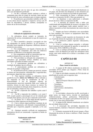 Regimento da Biblioteca                                                5 de 7

grupo, não podendo este ter mais do que dois utilizadores                       1 – A área vídeo pode ser utilizada individualmente ou
salvo caso devidamente justificado.                                     em grupo, não devendo este ultrapassar os dois elementos por
       5 – Na BE o utilizador poderá continuar a utilizar o             aparelho, excepto em situação de actividade de grupo/turma.
computador para além do tempo de inscrição, desde que não                       2 – Para visionamento de filmes, o utilizador deverá
haja inscrições de outros utilizadores para os tempos seguintes.        requisitar ao responsável da BE o filme que pretende ver.
       6 – Os professores que pretendam trabalhar na BE com                     3 – Ao abandonar a zona audiovisual, o utilizador
os seus alunos devem requisitar o respectivo serviço com 48             deverá devolver o filme ao responsável da BE.
horas de antecedência e devem, também, acompanhar os                             4 – A utilização do material vídeo e áudio está
alunos até ao fim da utilização.                                        condicionada pela disponibilidade de recursos e de espaço. Em
                                                                        caso algum, a aparelhagem áudio poderá interferir com o
                                                                        silêncio necessário ao bom funcionamento das outras áreas da
                                                                        biblioteca.
                       ARTIGO 24.º                                              5 – Sempre que houver utilizadores com necessidades
          Utilização do equipamento informático                         de fazer trabalhos com recurso ao equipamento desta área,
                                                                        estes terão prioridade.
1 – Os utilizadores devem cumprir as instruções do
                                                                                6 – Apenas se pode requisitar um documento de cada
responsável de serviço, nomeadamente no que diz respeito aos
                                                                        vez. O período mínimo de requisição é de vinte minutos.
sites a visitar.
                                                                                7 – Os professores podem requisitar videocassetes,
        2 – Não é permitida a pesquisa e navegação em sites
                                                                        DVDs e CDs áudio.
não apropriados ao sistema educativo. Se tal acontecer, o
                                                                                8 – Caso se verifique alguma anomalia, o utilizador
utilizador ficará impedido de frequentar a Biblioteca durante o
                                                                        ficará responsável pela reparação do aparelho ou aquisição da
período de uma semana.
                                                                        videocassete, DVD, CDROM ou CD áudio.
        3 – Nos computadores com ligação à Internet não são
                                                                                9 – Caso se verifique perturbação do bom ambiente de
permitidos jogos de computador, para além dos didácticos
                                                                        trabalho e lazer da biblioteca por parte dos utilizadores desta
existentes na Biblioteca ou devidamente autorizados.
                                                                        secção, estes serão inibidos de os utilizar e convidados a sair
        4 – Nos computadores da BE só é permitido jogar nas
                                                                        da biblioteca.
manhãs de Quarta-feira e nas tardes de Sexta-feira.
        5 – Têm prioridade na utilização dos computadores os
utilizadores que pretendam realizar trabalhos ou outras                                        CAPÍTULO III
actividades solicitadas de âmbito curricular.
        6 – É expressamente proibida aos utilizadores a                                            ARTIGO 26.º
instalação de qualquer tipo de software.                                                     Plano Anual de actividades
        7 – É expressamente proibida aos utilizadores a
                                                                               1 – A equipa da BE elabora anualmente um plano de
alteração de qualquer configuração.
                                                                        actividades (PAA) próprio que integrará o Plano Anual de
        8 – Os professores devem, sempre que possível, orientar
                                                                        Actividades da escola.
os alunos nas suas pesquisas, indicando-lhes e sugerindo-lhes,
                                                                               2 – Todas as actividades constantes do PAA deverão ser
previamente, alguns dos sites a consultar.
                                                                        planificadas de acordo com os seguintes itens:
         9 – Para imprimir trabalhos, os utilizadores devem
                                                                               – Calendarização;
guardá-los na drive alunos em ‘biblioteca’ (Z:) e solicitam a
                                                                               – Actividades;
sua impressão na zona de atendimento da BE. É
                                                                               – Metas do Projecto Educativo de Escola;
desaconselhado o uso de quaisquer suportes de
                                                                               – Objectivos;
armazenamento amovíveis (memórias flash, pens, cartões de
                                                                               – Estratégias;
memória, leitores de mp3, discos externos, ou outros). Na
                                                                               – Responsáveis;
extrema necessidade de utilização destes dispositivos, eles têm
                                                                               – Intervenientes e destinatários;
que ser rastreados e limpos de vírus e erros.
                                                                               – Recursos;
        10 – Na BE a impressão dos trabalhos a preto custa €
                                                                               – Custos.
0,05 cada folha.
                                                                               3 – As actividades a desenvolver na BE, envolvendo o
        11 – Na BE a impressão dos trabalhos a cor custa €
                                                                        grupo turma, em tempo lectivo, deverão ser planificadas
0,60, excepto quando a percentagem de cor for reduzida (por
                                                                        colaborativamente pelo(a) professor(a) bibliotecário(a)
exemplo título apenas), caso em que a impressão custa € 0,30.
                                                                        coordenadora da BE e/ou equipa e pelo professor da turma, de
        12 – Os pontos 10 e 11 deste artigo deverão registar-se
                                                                        acordo com os itens atrás referenciados.
o número de cópias impressas em dossier próprio.
                                                                               4 – A equipa da BE elaborará anualmente um relatório
        13 – Caso se detecte algum problema, resultante da má
                                                                        das actividades desenvolvidas.
utilização do equipamento, será chamado à responsabilidade o
                                                                               5 – A consecução das actividades dependerá dos
utilizador que o requisitou, pagando a reparação, se for caso
                                                                        recursos humanos, materiais e financeiros indispensáveis à sua
disso.
                                                                        concretização.
        14 – Qualquer anomalia verificada em equipamentos
                                                                               6 – A dotação orçamental da BE deverá integrar o Plano
informáticos deverá ser comunicada e registada no balcão de
                                                                        Orçamental da escola, de forma a viabilizar o Plano Anual de
atendimento.
                                                                        Actividades.
                  Equipamento audiovisual
                       ARTIGO 25.º
                                                                                                  ARTIGO 27.º
                   Leitura vídeo e áudio                                              Política Documental de Agrupamento
                                        Escola Básica de São Vicente de Pereira Jusã / JI, 2009/2010
 