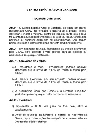 CENTRO ESPÍRITA AMOR E CARIDADE


                      REGIMENTO INTERNO


Art.1º - O Centro Espírita Amor e Caridade, de agora em diante
denominado CEAC foi fundado e destina-se a prestar auxílio
doutrinário, moral e material, dentro da filosofia Kardecista a seus
frequentadores, independentemente de credos, raças, tendências
políticas ou qualquer outro tipo de discriminação, será regido
pelos Estatutos e complementado por este Regimento Interno.

Art.2º - Em nenhuma reunião, assembléia ou evento promovido
pelo CEAC, será utilizado o voto secreto para as eleições ou
aprovações de qualquer natureza.

Art.3º - Aprovação de Verbas

  a) O presidente e Vice – Presidentes poderão aprovar
     despesas até o limite de 100% da renda auferida pelo
     CEAC;

  b) A Diretoria Executiva, em seu conjunto, poderá aprovar
     despesas até o limite de 100% da renda auferida pelo
     CEAC;

  c) A Assembléia Geral dos Sócios e a Diretoria Executiva
     poderão aprovar qualquer valor que se torne necessário.

Art.4º - Presidente

  a) Representar o CEAC em juízo ou fora dele, ativa e
     passivamente;
  b) Dirigir as reuniões da Diretoria e instalar as Assembléias
     Gerais, cujas convocações lhe compete fazer, ressalvados os
     Direitos dos sócios efetivos;


                                                                   1
 