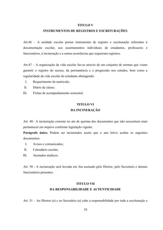 10
TITULO V
INSTRUMENTOS DE REGISTROS E ESCRITURAÇÕES
Art.46 – A unidade escolar possui instrumento de registro e escrituração referentes á
documentação escolar, aos assentamentos individuais de estudantes, professores e
funcionários, á incineração e a outras ocorrências que requeiram registros.
Art.47 – A organização da vida escolar faz-se através de um conjunto de normas que visam
garantir o registro do acesso, da permanência e a progressão nos estudos, bem como a
regularidade da vida escolar do estudante abrangendo:
I. Requerimento de matricula;
II. Diário de classe;
III. Fichas de acompanhamento semestral.
TITULO VI
DA INCINERAÇÃO
Art. 48– A incineração consiste no ato de queima dos documentos que não necessitem mais
permanecer em arquivo conforme legislação vigente.
Parágrafo único. Podem ser incinerados assim que o ano letivo acabar os seguintes
documentos:
I. Avisos e comunicados;
II. Calendário escolar;
III. Atestados médicos.
Art. 50 - A incineração será lavrada em Ata assinado pelo Diretor, pelo Secretario e demais
funcionários presentes.
TITULO VII
DA RESPONSABILIDADE E AUTENTICIDADE
Art. 51 – Ao Diretor (a) e ao Secretário (a) cabe a responsabilidade por toda a escrituração e
 