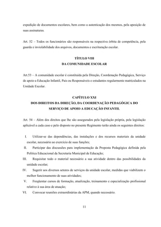 11
expedição de documentos escolares, bem como a autenticação dos mesmos, pela aposição de
suas assinaturas.
Art. 52 – Todos os funcionários são responsáveis na respectiva órbita de competência, pela
guarda e inviolabilidade dos arquivos, documentos e escrituração escolar.
TÍTULO VIII
DA COMUNIDADE ESCOLAR
Art.53 – A comunidade escolar é constituída pela Direção, Coordenação Pedagógica, Serviço
de apoio a Educação Infantil, Pais ou Responsáveis e estudantes regularmente matriculados na
Unidade Escolar.
CAPÍTULO XXI
DOS DIREITOS DA DIREÇÃO, DA COORDENAÇÃO PEDAGÓGICA DO
SERVIÇO DE APOIO A EDUCAÇÃO INFANTIL
Art. 54 – Além dos direitos que lhe são assegurados pela legislação própria, pela legislação
aplicável a cada caso e pelo disposto no presente Regimento terão ainda os seguintes direitos:
I. Utilizar-se das dependências, das instalações e dos recursos materiais da unidade
escolar, necessário ao exercício de suas funções;
II. Participar das discussões para implementação da Proposta Pedagógica definida pela
Política Educacional da Secretaria Municipal de Educação;
III. Requisitar todo o material necessário a sua atividade dentro das possibilidades da
unidade escolar;
IV. Sugerir aos diversos setores de serviços da unidade escolar, medidas que viabilizem o
melhor funcionamento de suas atividades;
V. Freqüentar cursos de formação, atualização, treinamento e especialização profissional
relativo à sua área de atuação;
VI. Convocar reuniões extraordinárias da APM, quando necessário.
 