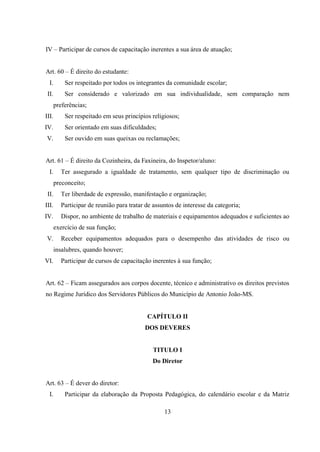 13
IV – Participar de cursos de capacitação inerentes a sua área de atuação;
Art. 60 – É direito do estudante:
I. Ser respeitado por todos os integrantes da comunidade escolar;
II. Ser considerado e valorizado em sua individualidade, sem comparação nem
preferências;
III. Ser respeitado em seus princípios religiosos;
IV. Ser orientado em suas dificuldades;
V. Ser ouvido em suas queixas ou reclamações;
Art. 61 – É direito da Cozinheira, da Faxineira, do Inspetor/aluno:
I. Ter assegurado a igualdade de tratamento, sem qualquer tipo de discriminação ou
preconceito;
II. Ter liberdade de expressão, manifestação e organização;
III. Participar de reunião para tratar de assuntos de interesse da categoria;
IV. Dispor, no ambiente de trabalho de materiais e equipamentos adequados e suficientes ao
exercício de sua função;
V. Receber equipamentos adequados para o desempenho das atividades de risco ou
insalubres, quando houver;
VI. Participar de cursos de capacitação inerentes à sua função;
Art. 62 – Ficam assegurados aos corpos docente, técnico e administrativo os direitos previstos
no Regime Jurídico dos Servidores Públicos do Município de Antonio João-MS.
CAPÍTULO II
DOS DEVERES
TITULO I
Do Diretor
Art. 63 – É dever do diretor:
I. Participar da elaboração da Proposta Pedagógica, do calendário escolar e da Matriz
 