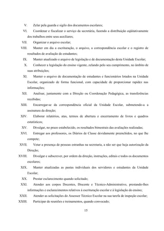 15
V. Zelar pela guarda e sigilo dos documentos escolares;
VI. Coordenar e fiscalizar o serviço da secretária, fazendo a distribuição eqüitativamente
dos trabalhos entre seus auxiliares;
VII. Organizar o arquivo escolar;
VIII. Manter em dia a escrituração, o arquivo, a correspondência escolar e o registro de
resultados de avaliação de estudantes;
IX. Manter atualizado o arquivo de legislação e de documentação desta Unidade Escolar;
X. Conhecer a legislação do ensino vigente, zelando pelo seu cumprimento, no âmbito de
suas atribuições;
XI. Manter o arquivo de documentação de estudantes e funcionários lotados na Unidade
Escolar, organizado de forma funcional, com capacidade de proporcionar rapidez nas
informações;
XII. Analisar, juntamente com a Direção ou Coordenação Pedagógica, as transferências
recebidas;
XIII. Encarregar-se da correspondência oficial da Unidade Escolar, submetendo-a a
assinatura da direção;
XIV. Elaborar relatórios, atas, termos de abertura e encerramento de livros e quadros
estatísticos;
XV. Divulgar, no prazo estabelecido, os resultados bimestrais das avaliações realizadas;
XVI. Entregar aos professores, os Diários de Classe devidamente preenchidos, no que lhe
compete;
XVII. Vetar a presença de pessoas estranhas na secretaria, a não ser que haja autorização da
Direção;
XVIII. Divulgar e subscrever, por ordem da direção, instruções, editais e todos os documentos
escolares;
XIX. Manter atualizadas as pastas individuais dos servidores e estudantes da Unidade
Escolar;
XX. Prestar esclarecimento quando solicitado;
XXI. Atender aos corpos Docentes, Discente e Técnico-Administrativo, prestando-lhes
informações e esclarecimentos relativos á escrituração escolar e á legislação do ensino;
XXII. Atender as solicitações do Assessor Técnico Escolar na sua tarefa de inspeção escolar;
XXIII. Participar de reuniões e treinamentos, quando convocado;
 