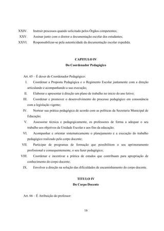 16
XXIV. Instruir processos quando solicitado pelos Órgãos competentes;
XXV. Assinar junto com o diretor a documentação escolar dos estudantes;
XXVI. Responsabilizar-se pela autenticidade da documentação escolar expedida.
CAPITULO IV
Do Coordenador Pedagógico
Art. 65 – É dever do Coordenador Pedagógico:
I. Coordenar a Proposta Pedagógica e o Regimento Escolar juntamente com a direção
articulando e acompanhando a sua execução;
II. Elaborar e apresentar á direção um plano de trabalho no inicio do ano letivo;
III. Coordenar e promover o desenvolvimento do processo pedagógico em consonância
com a legislação vigente;
IV. Nortear sua prática pedagógica de acordo com as políticas da Secretaria Municipal de
Educação;
V. Assessorar técnica e pedagogicamente, os professores de forma a adequar o seu
trabalho aos objetivos da Unidade Escolar e aos fins da educação;
VI. Acompanhar e orientar sistematicamente o planejamento e a execução do trabalho
pedagógico realizado pelo corpo docente;
VII. Participar de programas de formação que possibilitem o seu aprimoramento
profissional e consequentemente, o seu fazer pedagógico;
VIII. Coordenar e incentivar a prática de estudos que contribuam para apropriação de
conhecimento do corpo docente;
IX. Envolver a direção na solução das dificuldades de encaminhamento do corpo docente.
TITULO IV
Do Corpo Docente
Art. 66 – É Atribuição do professor:
 