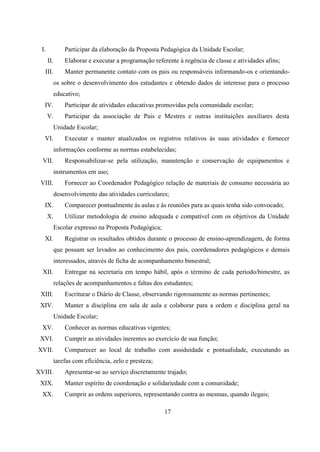 17
I. Participar da elaboração da Proposta Pedagógica da Unidade Escolar;
II. Elaborar e executar a programação referente á regência de classe e atividades afins;
III. Manter permanente contato com os pais ou responsáveis informando-os e orientando-
os sobre o desenvolvimento dos estudantes e obtendo dados de interesse para o processo
educativo;
IV. Participar de atividades educativas promovidas pela comunidade escolar;
V. Participar da associação de Pais e Mestres e outras instituições auxiliares desta
Unidade Escolar;
VI. Executar e manter atualizados os registros relativos às suas atividades e fornecer
informações conforme as normas estabelecidas;
VII. Responsabilizar-se pela utilização, manutenção e conservação de equipamentos e
instrumentos em uso;
VIII. Fornecer ao Coordenador Pedagógico relação de materiais de consumo necessária ao
desenvolvimento das atividades curriculares;
IX. Comparecer pontualmente ás aulas e ás reuniões para as quais tenha sido convocado;
X. Utilizar metodologia de ensino adequada e compatível com os objetivos da Unidade
Escolar expresso na Proposta Pedagógica;
XI. Registrar os resultados obtidos durante o processo de ensino-aprendizagem, de forma
que possam ser levados ao conhecimento dos pais, coordenadores pedagógicos e demais
interessados, através de ficha de acompanhamento bimestral;
XII. Entregar na secretaria em tempo hábil, após o término de cada período/bimestre, as
relações de acompanhamentos e faltas dos estudantes;
XIII. Escriturar o Diário de Classe, observando rigorosamente as normas pertinentes;
XIV. Manter a disciplina em sala de aula e colaborar para a ordem e disciplina geral na
Unidade Escolar;
XV. Conhecer as normas educativas vigentes;
XVI. Cumprir as atividades inerentes ao exercício de sua função;
XVII. Comparecer ao local de trabalho com assiduidade e pontualidade, executando as
tarefas com eficiência, zelo e presteza;
XVIII. Apresentar-se ao serviço discretamente trajado;
XIX. Manter espírito de coordenação e solidariedade com a comunidade;
XX. Cumprir as ordens superiores, representando contra as mesmas, quando ilegais;
 