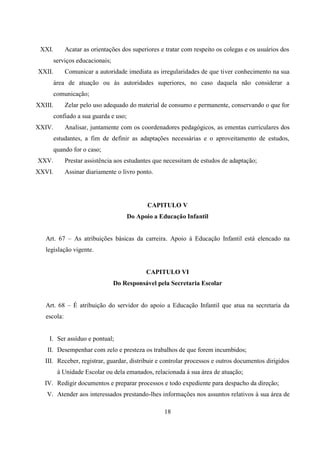 18
XXI. Acatar as orientações dos superiores e tratar com respeito os colegas e os usuários dos
serviços educacionais;
XXII. Comunicar a autoridade imediata as irregularidades de que tiver conhecimento na sua
área de atuação ou às autoridades superiores, no caso daquela não considerar a
comunicação;
XXIII. Zelar pelo uso adequado do material de consumo e permanente, conservando o que for
confiado a sua guarda e uso;
XXIV. Analisar, juntamente com os coordenadores pedagógicos, as ementas curriculares dos
estudantes, a fim de definir as adaptações necessárias e o aproveitamento de estudos,
quando for o caso;
XXV. Prestar assistência aos estudantes que necessitam de estudos de adaptação;
XXVI. Assinar diariamente o livro ponto.
CAPITULO V
Do Apoio a Educação Infantil
Art. 67 – As atribuições básicas da carreira. Apoio á Educação Infantil está elencado na
legislação vigente.
CAPITULO VI
Do Responsável pela Secretaria Escolar
Art. 68 – É atribuição do servidor do apoio a Educação Infantil que atua na secretaria da
escola:
I. Ser assíduo e pontual;
II. Desempenhar com zelo e presteza os trabalhos de que forem incumbidos;
III. Receber, registrar, guardar, distribuir e controlar processos e outros documentos dirigidos
á Unidade Escolar ou dela emanados, relacionada á sua área de atuação;
IV. Redigir documentos e preparar processos e todo expediente para despacho da direção;
V. Atender aos interessados prestando-lhes informações nos assuntos relativos à sua área de
 