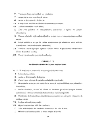 20
IV. Tratar com fineza e urbanidade aos estudantes;
V. Apresentar-se com o máximo de asseio;
VI. Acatar as determinações da direção;
VII. Cumprir com o horário de trabalho estabelecido pela direção;
VIII. Assinar diariamente o livro ponto;
IX. Zelar pela qualidade do armazenamento, conservação e higiene dos gêneros
alimentícios;
X. Usar de solicitude, moderação e delicadeza no trato com os integrantes da comunidade
escolar;
XI. Prestar assistência, no que lhe couber, ao estudantes que adoecer ou sofrer acidente,
comunicando à autoridade escolar competente;
XII. Verificar a autorização para ingresso e vetar a entrada de pessoas não autorizadas no
recinto da Unidade Escolar;
XIII. Cumprir as atividades inerentes à sua função.
CAPITULO IX
Do Responsável Pelo Serviço do Inspetor/aluno
Art. 71 – É atribuição do responsável pelo serviço de Inspetor/aluno
I. Ser assíduo e pontual;
II. Acatar as determinações da direção;
III. Cumprir com o horário de trabalho estabelecido pela direção;
IV. Desempenhar a função com competência, senso de responsabilidade, zelo, discrição e
honestidade;
V. Prestar assistência, no que lhe couber, ao estudante que sofrer qualquer acidente,
comunicando o fato de forma imediata à autoridade escolar competente;
VI. Monitorar o deslocamento e permanência dos estudantes nos corredores e banheiros da
unidade escolar;
VII. Realizar atividade de recepção;
VIII. Organizar a entrada e saída dos estudantes;
IX. Zelar pela disciplina dos estudantes dentro e fora das salas de aula;
X. Orientar os estudantes quanto ao zelo e limpeza da escola;
 