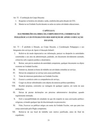 21
Art. 72 – É atribuição do Corpo Discente:
I. Respeitar os horários de entrada e saída, estabelecidos pela direção do CEI;
II. Manter-se na Unidade Escola durante as aulas ou outras atividades educacionais.
CAPÍTULO X
DAS PROIBIÇÕES DA DIREÇÃO, CORPO DOCENTE, COORDENAÇÃO
PEDAGÓGICA E OS INTEGRANTES DOS SERVIÇOS DE APOIO Á EDUCAÇÃO
INFANTIL
Art. 73 – É proibido á Direção, ao Corpo Docente, a Coordenação Pedagógica e aos
Integrantes dos serviços de Apoio á Educação Infantil:
I. Referir-se de modo depreciativo em informação, parecer ou despacho ás autoridades
constituídas e aos atos da administração, podendo, em documento devidamente assinado,
criticá-los sob o aspecto jurídico e doutrinário;
II. Retirar, sem previa anuência da autoridade competente, qualquer documento ou objeto
existente na Unidade Escolar;
III. Entreter-se, durante as horas de trabalho em atividades estranhas ao serviço;
IV. Deixar de comparecer ao serviço sem causa justificada;
V. Tratar de interesses particulares na Unidade Escolar;
VI. Exercer o comércio entre os companheiros de serviço;
VII. Coagir ou aliciar subordinados com objetos da natureza político-partidária;
VIII. Receber propinas, comissões ou vantagens de qualquer espécie, em razão de suas
atribuições;
IX. Deixar de prestar declarações em processo administrativo disciplinar, quando
regularmente intimado;
X. Ferir a susceptibilidade do estudante no que diz respeito ás suas convicções político-
religiosas, evitando qualquer tipo de discriminação ou preconceito;
XI. Falar, Escrever ou publicar artigos em nome da Unidade Escolar, sem que para isso
esteja autorizado pelo Órgão competente;
XII. Retirar-se de seu local de trabalho sem motivo justificado, antes do final do
expediente;
 