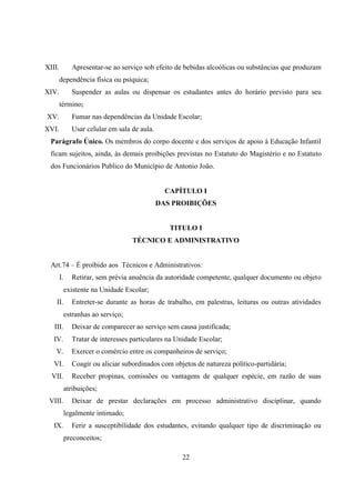 22
XIII. Apresentar-se ao serviço sob efeito de bebidas alcoólicas ou substâncias que produzam
dependência física ou psíquica;
XIV. Suspender as aulas ou dispensar os estudantes antes do horário previsto para seu
término;
XV. Fumar nas dependências da Unidade Escolar;
XVI. Usar celular em sala de aula.
Parágrafo Único. Os membros do corpo docente e dos serviços de apoio á Educação Infantil
ficam sujeitos, ainda, ás demais proibições previstas no Estatuto do Magistério e no Estatuto
dos Funcionários Publico do Município de Antonio João.
CAPÍTULO I
DAS PROIBIÇÕES
TITULO I
TÉCNICO E ADMINISTRATIVO
Art.74 – É proibido aos Técnicos e Administrativos:
I. Retirar, sem prévia anuência da autoridade competente, qualquer documento ou objeto
existente na Unidade Escolar;
II. Entreter-se durante as horas de trabalho, em palestras, leituras ou outras atividades
estranhas ao serviço;
III. Deixar de comparecer ao serviço sem causa justificada;
IV. Tratar de interesses particulares na Unidade Escolar;
V. Exercer o comércio entre os companheiros de serviço;
VI. Coagir ou aliciar subordinados com objetos de natureza político-partidária;
VII. Receber propinas, comissões ou vantagens de qualquer espécie, em razão de suas
atribuições;
VIII. Deixar de prestar declarações em processo administrativo disciplinar, quando
legalmente intimado;
IX. Ferir a susceptibilidade dos estudantes, evitando qualquer tipo de discriminação ou
preconceitos;
 