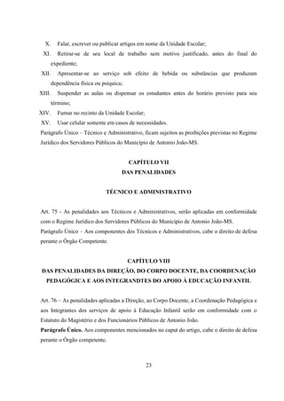 23
X. Falar, escrever ou publicar artigos em nome da Unidade Escolar;
XI. Retirar-se de seu local de trabalho sem motivo justificado, antes do final do
expediente;
XII. Apresentar-se ao serviço sob efeito de bebida ou substâncias que produzam
dependência física ou psíquica;
XIII. Suspender as aulas ou dispensar os estudantes antes do horário previsto para seu
término;
XIV. Fumar no recinto da Unidade Escolar;
XV. Usar celular somente em casos de necessidades.
Parágrafo Único – Técnico e Administrativo, ficam sujeitos as proibições previstas no Regime
Jurídico dos Servidores Públicos do Município de Antonio João-MS.
CAPÍTULO VII
DAS PENALIDADES
TÉCNICO E ADMINISTRATIVO
Art. 75 - As penalidades aos Técnicos e Administrativos, serão aplicadas em conformidade
com o Regime Jurídico dos Servidores Públicos do Município de Antonio João-MS.
Parágrafo Único – Aos componentes dos Técnicos e Administrativos, cabe o direito de defesa
perante o Órgão Competente.
CAPÍTULO VIII
DAS PENALIDADES DA DIREÇÃO, DO CORPO DOCENTE, DA COORDENAÇÃO
PEDAGÓGICA E AOS INTEGRANDTES DO APOIO Á EDUCAÇÃO INFANTIL
Art. 76 – As penalidades aplicadas a Direção, ao Corpo Docente, a Coordenação Pedagógica e
aos Integrantes dos serviços de apoio á Educação Infantil serão em conformidade com o
Estatuto do Magistério e dos Funcionários Públicos de Antonio João.
Parágrafo Único. Aos componentes mencionados no caput do artigo, cabe o direito de defesa
perante o Órgão competente.
 