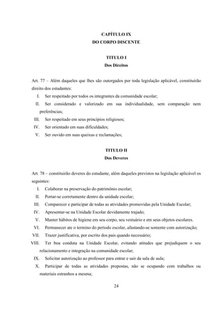 24
CAPÍTULO IX
DO CORPO DISCENTE
TITULO I
Dos Direitos
Art. 77 – Além daqueles que lhes são outorgados por toda legislação aplicável, constituirão
direito dos estudantes:
I. Ser respeitado por todos os integrantes da comunidade escolar;
II. Ser considerado e valorizado em sua individualidade, sem comparação nem
preferências;
III. Ser respeitado em seus princípios religiosos;
IV. Ser orientado em suas dificuldades;
V. Ser ouvido em suas queixas e reclamações;
TITULO II
Dos Deveres
Art. 78 – constituirão deveres do estudante, além daqueles previstos na legislação aplicável os
seguintes:
I. Colaborar na preservação do patrimônio escolar;
II. Portar-se corretamente dentro da unidade escolar;
III. Comparecer e participar de todas as atividades promovidas pela Unidade Escolar;
IV. Apresentar-se na Unidade Escolar devidamente trajado;
V. Manter hábitos de higiene em seu corpo, seu vestuário e em seus objetos escolares.
VI. Permanecer ate o termino do período escolar, afastando-se somente com autorização;
VII. Trazer justificativa, por escrito dos pais quando necessário;
VIII. Ter boa conduta na Unidade Escolar, evitando atitudes que prejudiquem o seu
relacionamento e integração na comunidade escolar;
IX. Solicitar autorização ao professor para entrar e sair da sala de aula;
X. Participar de todas as atividades propostas, não se ocupando com trabalhos ou
materiais estranhos a mesma;
 