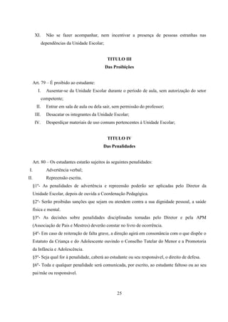 25
XI. Não se fazer acompanhar, nem incentivar a presença de pessoas estranhas nas
dependências da Unidade Escolar;
TITULO III
Das Proibições
Art. 79 – É proibido ao estudante:
I. Ausentar-se da Unidade Escolar durante o período de aula, sem autorização do setor
competente;
II. Entrar em sala de aula ou dela sair, sem permissão do professor;
III. Desacatar os integrantes da Unidade Escolar;
IV. Desperdiçar materiais de uso comuns pertencentes á Unidade Escolar;
TITULO IV
Das Penalidades
Art. 80 – Os estudantes estarão sujeitos ás seguintes penalidades:
I. Advertência verbal;
II. Repreensão escrita.
§1º- As penalidades de advertência e repreensão poderão ser aplicadas pelo Diretor da
Unidade Escolar, depois de ouvida a Coordenação Pedagógica.
§2º- Serão proibidas sanções que sejam ou atendem contra a sua dignidade pessoal, a saúde
física e mental.
§3º- As decisões sobre penalidades disciplinadas tomadas pelo Diretor e pela APM
(Associação de Pais e Mestres) deverão constar no livro de ocorrência.
§4º- Em caso de reiteração de falta grave, a direção agirá em consonância com o que dispõe o
Estatuto da Criança e do Adolescente ouvindo o Conselho Tutelar do Menor e a Promotoria
da Infância e Adolescência.
§5º- Seja qual for à penalidade, caberá ao estudante ou seu responsável, o direito de defesa.
§6º- Toda e qualquer penalidade será comunicada, por escrito, ao estudante faltoso ou ao seu
pai/mãe ou responsável.
 