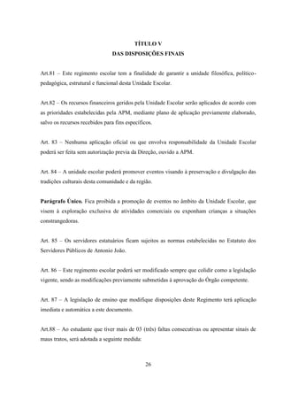26
TÍTULO V
DAS DISPOSIÇÕES FINAIS
Art.81 – Este regimento escolar tem a finalidade de garantir a unidade filosófica, político-
pedagógica, estrutural e funcional desta Unidade Escolar.
Art.82 – Os recursos financeiros geridos pela Unidade Escolar serão aplicados de acordo com
as prioridades estabelecidas pela APM, mediante plano de aplicação previamente elaborado,
salvo os recursos recebidos para fins específicos.
Art. 83 – Nenhuma aplicação oficial ou que envolva responsabilidade da Unidade Escolar
poderá ser feita sem autorização previa da Direção, ouvido a APM.
Art. 84 – A unidade escolar poderá promover eventos visando à preservação e divulgação das
tradições culturais desta comunidade e da região.
Parágrafo Único. Fica proibida a promoção de eventos no âmbito da Unidade Escolar, que
visem à exploração exclusiva de atividades comerciais ou exponham crianças a situações
constrangedoras.
Art. 85 – Os servidores estatuários ficam sujeitos as normas estabelecidas no Estatuto dos
Servidores Públicos de Antonio João.
Art. 86 – Este regimento escolar poderá ser modificado sempre que colidir como a legislação
vigente, sendo as modificações previamente submetidas á aprovação do Órgão competente.
Art. 87 – A legislação de ensino que modifique disposições deste Regimento terá aplicação
imediata e automática a este documento.
Art.88 – Ao estudante que tiver mais de 03 (três) faltas consecutivas ou apresentar sinais de
maus tratos, será adotada a seguinte medida:
 