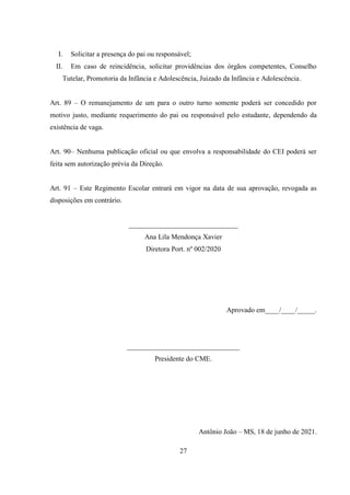 27
I. Solicitar a presença do pai ou responsável;
II. Em caso de reincidência, solicitar providências dos órgãos competentes, Conselho
Tutelar, Promotoria da Infância e Adolescência, Juizado da Infância e Adolescência.
Art. 89 – O remanejamento de um para o outro turno somente poderá ser concedido por
motivo justo, mediante requerimento do pai ou responsável pelo estudante, dependendo da
existência de vaga.
Art. 90– Nenhuma publicação oficial ou que envolva a responsabilidade do CEI poderá ser
feita sem autorização prévia da Direção.
Art. 91 – Este Regimento Escolar entrará em vigor na data de sua aprovação, revogada as
disposições em contrário.
_______________________________
Ana Lila Mendonça Xavier
Diretora Port. nº 002/2020
Aprovado em____/____/_____.
________________________________
Presidente do CME.
Antônio João – MS, 18 de junho de 2021.
 