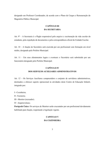 3
designado um Professor Coordenador, de acordo com o Plano de Cargos e Remuneração do
Magistério Público Municipal.
CAPÍTULO III
DA SECRETARIA
Art. 9º – A Secretaria é o Órgão responsável pelo arquivo e escrituração da vida escolar do
estudante, pela expedição de documentos e pela correspondência oficial da Unidade Escolar.
Art. 10 – A função de Secretário será exercida por um profissional com formação em nível
médio, designado pelo Prefeito Municipal.
Art. 11 – Em seus afastamentos legais e eventuais o Secretário será substituído por um
funcionário designado pelo Prefeito Municipal.
CAPÍTULO IV
DOS SERVIÇOS AUXILIARES ADMINISTRATIVOS
Art. 12 – Os Serviços Auxiliares compreendem o conjunto de servidores administrativos,
destinados a oferecer suporte operacional às atividades deste Centro de Educação Infantil,
integrado por:
I - Cozinheira;
II - Faxineira;
III - Monitor (recreador).
IV - Inspetor/aluno;
Parágrafo Único: Os serviços de Monitor serão executados por um profissional devidamente
habilitado para função, respeitando a legislação vigente.
CAPITULO V
DA COZINHEIRA
 