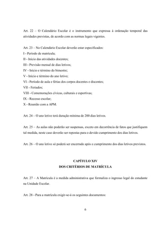 6
Art. 22 – O Calendário Escolar é o instrumento que expressa à ordenação temporal das
atividades previstas, de acordo com as normas legais vigentes.
Art. 23 – No Calendário Escolar deverão estar especificados:
I - Período de matrícula;
II - Início das atividades docentes;
III - Previsão mensal de dias letivos;
IV - Início e término do bimestre;
V - Início e término do ano letivo;
VI - Período de aula e férias dos corpos docentes e discentes;
VII - Feriados;
VIII - Comemorações cívicas, culturais e esportivas;
IX - Recesso escolar;
X - Reunião com a APM.
Art. 24 – O ano letivo terá duração mínima de 200 dias letivos.
Art. 25 – As aulas não poderão ser suspensas, exceto em decorrência de fatos que justifiquem
tal medida, neste caso deverão ser repostas para o devido cumprimento dos dias letivos.
Art. 26 – O ano letivo só poderá ser encerrado após o cumprimento dos dias letivos previstos.
CAPÍTULO XIV
DOS CRITÉRIOS DE MATRÍCULA
Art. 27 – A Matrícula é a medida administrativa que formaliza o ingresso legal do estudante
na Unidade Escolar.
Art. 28 - Para a matrícula exigir-se-á os seguintes documentos:
 