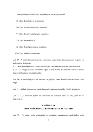 7
I -Requerimento de matrícula, assinado pelo pai ou responsável;
II -Cópia da certidão de nascimento;
III -Cópia da carteira de vacina atualizada.
IV -Cópia da carteira da tipagem sanguínea.
V -Cópia do cartão SUS.
VI -Cópia do comprovante de residência.
VII -Cópia do RG do responsável.
Art. 29 – A matrícula concretizar-se-á mediante a apresentação dos documentos exigidos e o
deferimento da direção.
§ 1º - Será considerada nula a matrícula efetivada com documentos falsos ou adulterados.
§ 2º - As irregularidades constatadas após o deferimento da matrícula serão de inteira
responsabilidade da Unidade Escolar.
Art. 30 – A matrícula poderá ser realizada em qualquer época do ano letivo, desde que exista
vaga.
Art. 31 – A idade mínima para matrícula dos níveis/etapas oferecidos é de 03 (três) anos.
Art. 32 – A matrícula poderá ser cancelada em qualquer época do ano, pelo pai ou
responsável.
CAPÍTULO XV
DOS CRITÉRIOS DE AGRUPAMENTO DE ESTUDANTES
Art. 33 – As classes serão constituídas por estudantes devidamente matriculados, assim
 