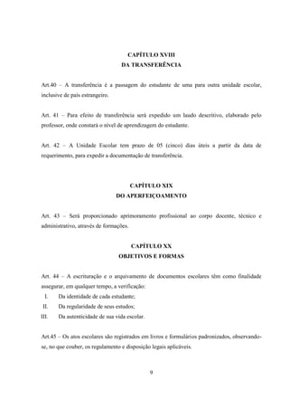 9
CAPÍTULO XVIII
DA TRANSFERÊNCIA
Art.40 – A transferência é a passagem do estudante de uma para outra unidade escolar,
inclusive de país estrangeiro.
Art. 41 – Para efeito de transferência será expedido um laudo descritivo, elaborado pelo
professor, onde constará o nível de aprendizagem do estudante.
Art. 42 – A Unidade Escolar tem prazo de 05 (cinco) dias úteis a partir da data de
requerimento, para expedir a documentação de transferência.
CAPÍTULO XIX
DO APERFEIÇOAMENTO
Art. 43 – Será proporcionado aprimoramento profissional ao corpo docente, técnico e
administrativo, através de formações.
CAPÍTULO XX
OBJETIVOS E FORMAS
Art. 44 – A escrituração e o arquivamento de documentos escolares têm como finalidade
assegurar, em qualquer tempo, a verificação:
I. Da identidade de cada estudante;
II. Da regularidade de seus estudos;
III. Da autenticidade de sua vida escolar.
Art.45 – Os atos escolares são registrados em livros e formulários padronizados, observando-
se, no que couber, os regulamento e disposição legais aplicáveis.
 