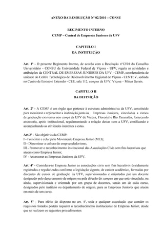 ANEXO DA RESOLUÇÃO Nº 02/2010 – CONSU


                                REGIMENTO INTERNO
                     CEMP – Central de Empresas Juniores da UFV


                                       CAPITULO I
                                    DA INSTITUIÇÃO


Art. 1º - O presente Regimento Interno, de acordo com a Resolução nº12/01 do Conselho
Universitário - CONSU da Universidade Federal de Viçosa - UFV, regula as atividades e
atribuições da CENTRAL DE EMPRESAS JUNIORES DA UFV - CEMP, coordenadoria de
unidade do Centro Tecnológico de Desenvolvimento Regional de Viçosa - CENTEV, sediada
no Centro de Ensino e Extensão - CEE, sala 112, campus da UFV, Viçosa – Minas Gerais.


                                      CAPITULO II
                                     DA DEFINIÇÃO


Art. 2º - A CEMP é um órgão que pertence à estrutura administrativa da UFV, constituído
para monitorar e representar a instituição junto às Empresas Juniores, vinculadas a cursos
de graduação existentes nos campi da UFV de Viçosa, Florestal e Rio Paranaíba, fornecendo
assessoria, apoio institucional, regulamentando a relação destas com a UFV, certificando e
acompanhando as atividades inerentes a estas.

Art.3º - São objetivos da CEMP:
I - Fomentar e zelar pelo Movimento Empresa Júnior (MEJ);
II - Disseminar a cultura do empreendedorismo;
III - Promover o reconhecimento institucional das Associações Civis sem fins lucrativos que
atuem como Empresa Junior;
IV - Assessorar as Empresas Juniores da UFV.

Art. 4º - Considera-se Empresa Junior as associações civis sem fins lucrativos devidamente
registradas e regularizadas conforme a legislação vigente, de caráter acadêmico, formadas por
discentes de cursos de graduação da UFV, supervisionadas e orientadas por um docente
designado pelo departamento de origem ou pela direção do campus em que está vinculado, ou
ainda, supervisionada e orientada por um grupo de docentes, sendo um de cada curso,
designados pelo instituto ou departamento de origem, para as Empresas Juniores que atuem
em mais de um curso.


Art. 5º - Para efeito do disposto no art. 4º, toda e qualquer associação que atender os
requisitos listados poderá requerer o reconhecimento institucional de Empresa Junior, desde
que se realizem os seguintes procedimentos:
 