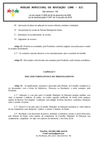 Fone/Fax.: (51) 3651-1208 ramal 33
E-mail: cmesjrs@gmail.com
Av. Rio Branco, 241, sala 2 - São Jerônimo - RS
CONSELHO MUNICIPAL DE EDUCAÇÃO (CME - SJ)
São Jerônimo - RS
Lei de criação nº 2830 de 28 de dezembro de 2009.
Lei de reestruturação nº 3471 de 12 de julho de 2016.
III – Aprovação de planos de aplicação de recursos federais, estaduais e municipais;
IV – Incorporação de escolas do Sistema Municipal de Ensino;
V – Autorização ou reconhecimento de escolas;
VI – Julgamento de recursos.
Artigo 22 - Poderão ser constituídas pelo Presidente, comissões julgadas necessárias para o estudo
de assuntos determinados.
§ 1º - As comissões especiais dissolver-se-ão automaticamente, após a conclusão do trabalho.
Artigo 23 – Das reuniões serão lavradas atas assinadas pelo Presidente e pelos demais conselheiros.
CAPÍTULO V
DOS ATOS NORMATIVOS E SEU PROCESSAMENTO
Artigo 24 – As manifestações propostas e aprovadas pelo Plenário do Conselho constituem-se
em documentos com a forma de Indicativos, Pareceres ou Resoluções e serão assinados pelo
Presidente.
§ 1º - Indicação é o ato pelo qual o Conselho Municipal de Educação propões medidas com
vistas à expansão e melhoria do ensino, ou contém sugestão justificada de estudo sobre qualquer
matéria de interesse do Colegiado. A indicação será redigida de forma discursiva, estabelece orientação
sobre o assunto em pauta.
§ 2º - Parecer é o ato pelo qual o Conselho Municipal de Educação pronuncia-se sobre matéria
de sua competência para interpretar, explicar e orientar o Sistema de Ensino.
§ 3º - Resolução é ato decorrente de parecer, destinado a estabelecer normas a serem observadas
pelo Sistema de Ensino sobre matéria de competência do Conselho Municipal de Educação que
complementa a legislação em vigor nos aspectos de autonomia e tem força de lei.
 