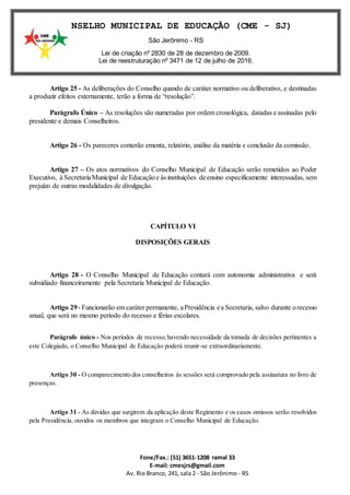 Fone/Fax.: (51) 3651-1208 ramal 33
E-mail: cmesjrs@gmail.com
Av. Rio Branco, 241, sala 2 - São Jerônimo - RS
CONSELHO MUNICIPAL DE EDUCAÇÃO (CME - SJ)
São Jerônimo - RS
Lei de criação nº 2830 de 28 de dezembro de 2009.
Lei de reestruturação nº 3471 de 12 de julho de 2016.
Artigo 25 - As deliberações do Conselho quando de caráter normativo ou deliberativo, e destinadas
a produzir efeitos externamente, terão a forma de “resolução”.
Parágrafo Único – As resoluções são numeradas por ordem cronológica, datadas e assinadas pelo
presidente e demais Conselheiros.
Artigo 26 - Os pareceres conterão ementa, relatório, análise da matéria e conclusão da comissão.
Artigo 27 – Os atos normativos do Conselho Municipal de Educação serão remetidos ao Poder
Executivo, à SecretariaMunicipal de Educaçãoe às instituições deensino especificamente interessadas, sem
prejuízo de outras modalidades de divulgação.
CAPÍTULO VI
DISPOSIÇÕES GERAIS
Artigo 28 - O Conselho Municipal de Educação contará com autonomia administrativa e será
subsidiado financeiramente pela Secretaria Municipal de Educação.
Artigo 29- Funcionarão em caráter permanente, aPresidência ea Secretaria, salvo durante orecesso
anual, que será no mesmo período do recesso e férias escolares.
Parágrafo único - Nos períodos de recesso,havendo necessidade da tomada de decisões pertinentes a
este Colegiado, o Conselho Municipal de Educação poderá reunir-se extraordinariamente.
Artigo 30 - O comparecimento dos conselheiros às sessões será comprovado pela assinatura no livro de
presenças.
Artigo 31 - As dúvidas que surgirem da aplicação deste Regimento e os casos omissos serão resolvidos
pela Presidência, ouvidos os membros que integram o Conselho Municipal de Educação.
 