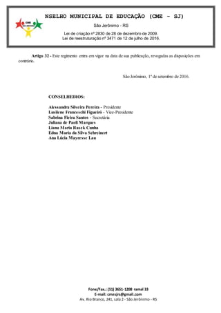 Fone/Fax.: (51) 3651-1208 ramal 33
E-mail: cmesjrs@gmail.com
Av. Rio Branco, 241, sala 2 - São Jerônimo - RS
CONSELHO MUNICIPAL DE EDUCAÇÃO (CME - SJ)
São Jerônimo - RS
Lei de criação nº 2830 de 28 de dezembro de 2009.
Lei de reestruturação nº 3471 de 12 de julho de 2016.
Artigo 32 - Este regimento entra em vigor na data de sua publicação, revogadas as disposições em
contrário.
São Jerônimo, 1º de setembro de 2016.
CONSELHEIROS:
Alessandra Silveira Pereira - Presidente
Lusilene Franceschi Figueiró - Vice-Presidente
Sabrina Fieira Santos - Secretária
Juliana de Paoli Marques
Liana Maria Rasek Cunha
Edna Maria da Silva Schreinert
Ana Lúcia Mayresse Lau
 