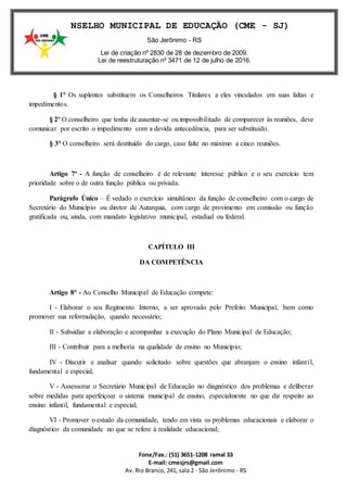 Fone/Fax.: (51) 3651-1208 ramal 33
E-mail: cmesjrs@gmail.com
Av. Rio Branco, 241, sala 2 - São Jerônimo - RS
CONSELHO MUNICIPAL DE EDUCAÇÃO (CME - SJ)
São Jerônimo - RS
Lei de criação nº 2830 de 28 de dezembro de 2009.
Lei de reestruturação nº 3471 de 12 de julho de 2016.
§ 1° Os suplentes substituem os Conselheiros Titulares a eles vinculados em suas faltas e
impedimentos.
§ 2º O conselheiro que tenha de ausentar-se ou impossibilitado de comparecer às reuniões, deve
comunicar por escrito o impedimento com a devida antecedência, para ser substituído.
§ 3° O conselheiro será destituído do cargo, caso falte no máximo a cinco reuniões.
Artigo 7º - A função de conselheiro é de relevante interesse público e o seu exercício tem
prioridade sobre o de outra função pública ou privada.
Parágrafo Único – É vedado o exercício simultâneo da função de conselheiro com o cargo de
Secretário do Município ou diretor de Autarquia, com cargo de provimento em comissão ou função
gratificada ou, ainda, com mandato legislativo municipal, estadual ou federal.
CAPÍTULO III
DA COMPETÊNCIA
Artigo 8° - Ao Conselho Municipal de Educação compete:
I - Elaborar o seu Regimento Interno, a ser aprovado pelo Prefeito Municipal, bem como
promover sua reformulação, quando necessário;
II - Subsidiar a elaboração e acompanhar a execução do Plano Municipal de Educação;
III - Contribuir para a melhoria na qualidade de ensino no Município;
IV - Discutir e analisar quando solicitado sobre questões que abranjam o ensino infantil,
fundamental e especial;
V - Assessorar o Secretário Municipal de Educação no diagnóstico dos problemas e deliberar
sobre medidas para aperfeiçoar o sistema municipal de ensino, especialmente no que diz respeito ao
ensino infantil, fundamental e especial;
VI - Promover o estudo da comunidade, tendo em vista os problemas educacionais e elaborar o
diagnóstico da comunidade no que se refere à realidade educacional;
 