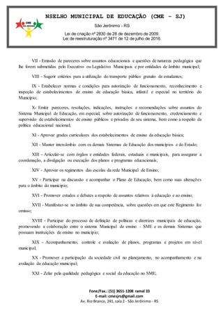 Fone/Fax.: (51) 3651-1208 ramal 33
E-mail: cmesjrs@gmail.com
Av. Rio Branco, 241, sala 2 - São Jerônimo - RS
CONSELHO MUNICIPAL DE EDUCAÇÃO (CME - SJ)
São Jerônimo - RS
Lei de criação nº 2830 de 28 de dezembro de 2009.
Lei de reestruturação nº 3471 de 12 de julho de 2016.
VII - Emissão de pareceres sobre assuntos educacionais e questões de natureza pedagógica que
lhe forem submetidas pelo Executivo ou Legislativo Municipais e por entidades de âmbito municipal;
VIII - Sugerir critérios para a utilização do transporte público gratuito de estudantes;
IX - Estabelecer normas e condições para autorização de funcionamento, reconhecimento e
inspeção de estabelecimentos de ensino de educação básica, infantil e especial no território do
Município;
X- Emitir pareceres, resoluções, indicações, instruções e recomendações sobre assuntos do
Sistema Municipal de Educação, em especial, sobre autorização de funcionamento, credenciamento e
supervisão de estabelecimentos de ensino públicos e privados de seu sistema, bem como a respeito da
política educacional nacional;
XI - Aprovar grades curriculares dos estabelecimentos de ensino da educação básica;
XII - Manter intercâmbio com os demais Sistemas de Educação dos municípios e do Estado;
XIII - Articular-se com órgãos e entidades federais, estaduais e municipais, para assegurar a
coordenação, a divulgação ou execução dos planos e programas educacionais;
XIV - Aprovar os regimentos das escolas da rede Municipal de Ensino;
XV - Participar na discussão e acompanhar o Plano de Educação, bem como suas alterações
para o âmbito do município;
XVI - Promover estudos e debates a respeito de assuntos relativos à educação e ao ensino;
XVII - Manifestar-se no âmbito de sua competência, sobre questões em que este Regimento for
omisso;
XVIII - Participar do processo de definição de políticas e diretrizes municipais de educação,
promovendo a colaboração entre o sistema Municipal de ensino – SME e os demais Sistemas que
possuam instituições de ensino no município;
XIX - Acompanhamento, controle e avaliação de planos, programas e projetos em nível
municipal;
XX - Promover a participação da sociedade civil no planejamento, no acompanhamento e na
avaliação da educação municipal;
XXI - Zelar pela qualidade pedagógica e social da educação no SME;
 
