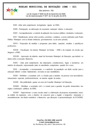 Fone/Fax.: (51) 3651-1208 ramal 33
E-mail: cmesjrs@gmail.com
Av. Rio Branco, 241, sala 2 - São Jerônimo - RS
CONSELHO MUNICIPAL DE EDUCAÇÃO (CME - SJ)
São Jerônimo - RS
Lei de criação nº 2830 de 28 de dezembro de 2009.
Lei de reestruturação nº 3471 de 12 de julho de 2016.
XXII - Zelar pelo cumprimento da legislação vigente no SME;
XXIII - Participação na elaboração do orçamento municipal relativo à educação;
XXIV - Acompanhamento e controle da aplicação dos recursos públicos destinados à educação;
XXV - Manifestação prévia sobre acordos, convênios e similares a serem celebrados pelo Poder
Público Municipal com as demais instâncias governamentais ou do setor privado;
XXVI - Proposição de medidas e programas para titular, capacitar, atualizar e aperfeiçoar
professores;
XXVII – Fiscalização do sistema Municipal de Ensino – SME e do conjunto de escolas que
integram o SME;
XXVIII – Aprovação de relatório anual da Secretaria Municipal de Educação, que incluirá os
dados sobre a execução financeira;
XXIX – Zelar pelo cumprimento das disposições constitucionais, legais e normativas em
matéria de educação, representando junto às autoridades competentes, quando for o caso;
XXX – Acompanhar o recenseamento e a matrícula da população em idade escolar para a
educação infantil e ensino fundamental, em todas as suas modalidades;
XXXI – Mobilizar a sociedade civil e o Estado para a inclusão de pessoas com necessidades
educacionais especiais, preferencialmente, no sistema regular de ensino;
XXXII – Dar publicidade quanto aos atos do Conselho Municipal de Educação;
XXXIII – Mobilizar a sociedade civil e o estado para a garantia da gestão democrática nos
órgãos e instituições públicas do SME;
XXXIV – Supervisionar o censo escolar anual e a elaboração da proposta orçamentária anual,
no âmbito do município, com o objetivo de concorrer para o regular e tempestivo tratamento e
encaminhamento dos dados estatísticos e financeiros que alicerçam a operacionalização do FUNDEB;
 