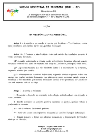 Fone/Fax.: (51) 3651-1208 ramal 33
E-mail: cmesjrs@gmail.com
Av. Rio Branco, 241, sala 2 - São Jerônimo - RS
CONSELHO MUNICIPAL DE EDUCAÇÃO (CME - SJ)
São Jerônimo - RS
Lei de criação nº 2830 de 28 de dezembro de 2009.
Lei de reestruturação nº 3471 de 12 de julho de 2016.
SEÇÃO I
DA PRESIDÊNCIA E VICE-PRESIDÊNCIA
Artigo 9º – A presidência do conselho é exercida pelo Presidente e Vice-Presidente, eleitos
pelos conselheiros, com mandato de três anos, permitida recondução.
Artigo 10 – O Presidente e Vice-Presidente eleitos pela maioria dos conselheiros presentes à
reunião em regime de votação.
§ 1° - A eleição será realizada na primeira reunião após o término do mandato e havendo empate
na votação considerar-se-á eleito o Conselheiro mais antigo no Conselho ou, em empate, o mais idoso.
§ 2º - A posse do Presidente e do Vice-Presidente realizar-se-á imediatamente ou, no máximo,
na primeira reunião após a eleição.
§ 3º - Interrompendo-se o mandato do Presidente na primeira metade do período, é eleito um
sucessor para concluir o restante do mandato, caso a interrupção ocorra na segunda metade, assume a
Presidência o Vice-Presidente, pelo restante do mandato, cabendo a vice-presidência, ao Conselheiro
com mais tempo no exercício do cargo.
Artigo 11 - Compete ao Presidente:
I – Representar o Conselho em solenidade e atos oficiais, podendo delegar essa atribuição a
outro Conselheiro.
II – Presidir as reuniões do Conselho, propor e encaminhar as questões, apurando votação e
proclamando os resultados;
III – Fixar o calendário das reuniões plenárias;
IV – Baixar atos visando dar cumprimento às decisões do Conselho Municipal de Educação;
V – Expedir instruções e demais atos referentes à organização e funcionamento do Conselho
Municipal de Educação;
 