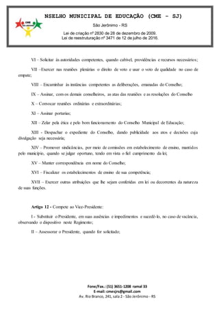 Fone/Fax.: (51) 3651-1208 ramal 33
E-mail: cmesjrs@gmail.com
Av. Rio Branco, 241, sala 2 - São Jerônimo - RS
CONSELHO MUNICIPAL DE EDUCAÇÃO (CME - SJ)
São Jerônimo - RS
Lei de criação nº 2830 de 28 de dezembro de 2009.
Lei de reestruturação nº 3471 de 12 de julho de 2016.
VI – Solicitar às autoridades competentes, quando cabível, providências e recursos necessários;
VII –Exercer nas reuniões plenárias o direito de voto e usar o voto de qualidade no caso de
empate;
VIII – Encaminhar às instâncias competentes as deliberações, emanadas do Conselho;
IX – Assinar, com os demais conselheiros, as atas das reuniões e as resoluções do Conselho
X – Convocar reuniões ordinárias e extraordinárias;
XI – Assinar portarias;
XII – Zelar pela ética e pelo bom funcionamento do Conselho Municipal de Educação;
XIII - Despachar o expediente do Conselho, dando publicidade aos atos e decisões cuja
divulgação seja necessária;
XIV – Promover sindicâncias, por meio de comissões em estabelecimento de ensino, mantidos
pelo município, quando se julgar oportuno, tendo em vista o fiel cumprimento da lei;
XV – Manter correspondência em nome do Conselho;
XVI – Fiscalizar os estabelecimentos de ensino de sua competência;
XVII – Exercer outras atribuições que lhe sejam conferidas em lei ou decorrentes da natureza
de suas funções.
Artigo 12 - Compete ao Vice-Presidente:
I - Substituir o Presidente, em suas ausências e impedimentos e sucedê-lo, no caso de vacância,
observando o dispositivo neste Regimento;
II – Assessorar o Presidente, quando for solicitado;
 