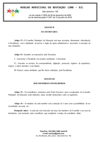 Fone/Fax.: (51) 3651-1208 ramal 33
E-mail: cmesjrs@gmail.com
Av. Rio Branco, 241, sala 2 - São Jerônimo - RS
CONSELHO MUNICIPAL DE EDUCAÇÃO (CME - SJ)
São Jerônimo - RS
Lei de criação nº 2830 de 28 de dezembro de 2009.
Lei de reestruturação nº 3471 de 12 de julho de 2016.
SESSÃO II
DA SECRETARIA
Artigo 13 - O Conselho Municipal de Educação terá uma secretaria, diretamente subordinada
à Presidência, com a finalidade de prover o órgão de apoio administrativo necessário à execução de
suas atividades.
Artigo 14 - Incumbe ao responsável pela Secretaria:
I – Assessorar o Presidente em assuntos pertinentes à Secretaria;
II – Executar os serviços de correspondência, digitação, protocolo, registros de expediente,
arquivo e outros inerentes à sua função;
III -Exercer outras atividades que lhe forem solicitadas pela Presidência.
SESSÃO III
DOS MEMBROS CONSELHEIROS
Artigo 15 – Os conselheiros nomeados pelo Poder Executivo para a composição do Conselho
Municipal de Educação serão indicados numa escolha democrática entre os segmentos.
Artigo 16 - O mandato de cada membro terá a duração de 3 anos com a possibilidade de ser
reconduzido por uma vez.
Parágrafo único: A cada ano será renovado um terço dos membros do Conselho e em caso de
desistência, será nomeado outro conselheiro que completará o tempo do conselheiro titular.
 