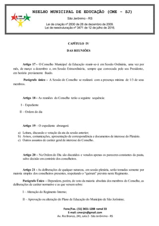 Fone/Fax.: (51) 3651-1208 ramal 33
E-mail: cmesjrs@gmail.com
Av. Rio Branco, 241, sala 2 - São Jerônimo - RS
CONSELHO MUNICIPAL DE EDUCAÇÃO (CME - SJ)
São Jerônimo - RS
Lei de criação nº 2830 de 28 de dezembro de 2009.
Lei de reestruturação nº 3471 de 12 de julho de 2016.
CAPÍTULO IV
DAS REUNIÕES
Artigo 17 - O Conselho Municipal de Educação reunir-se-á em Sessão Ordinária, uma vez por
mês, de março a dezembro e, em Sessão Extraordinária, sempre que convocada pelo seu Presidente,
em horário previamente fixado.
Parágrafo único - A Sessão do Conselho se realizará com a presença mínima de 1/3 de seus
membros.
Artigo 18 - As reuniões do Conselho terão a seguinte sequência:
I – Expediente
II – Ordem do dia
Artigo 19 – O expediente abrangerá
a) Leitura, discussão e votação da ata da sessão anterior;
b) Avisos, comunicações, apresentação de correspondência e documentos de interesse do Plenário.
c) Outros assuntos de caráter geral de interesse do Conselho.
Artigo 20 – Na Ordem do Dia são discutidos e votados apenas os pareceres constantes da pauta,
salvo decisão em contrário dos conselheiros.
Artigo 21 - As deliberações de qualquer natureza, em sessão plenária, serão tomadas somente por
maioria simples dos conselheiros presentes, respeitando o “quórum” previsto neste Regimento.
Parágrafo Único – Dependem, porém, do voto da maioria absoluta dos membros do Conselho, as
deliberações de caráter normativo e as que versem sobre:
I – Alteração do Regimento Interno;
II – Aprovação ou alteração do Plano de Educação do Município de São Jerônimo;
 