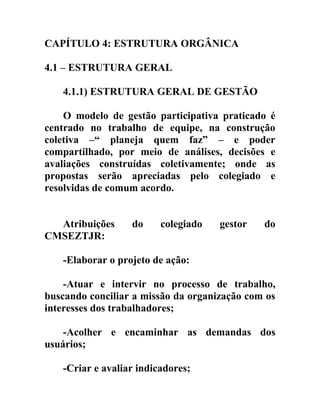 CAPÍTULO 4: ESTRUTURA ORGÂNICA
4.1 – ESTRUTURA GERAL
4.1.1) ESTRUTURA GERAL DE GESTÃO
O modelo de gestão participativa praticado é
centrado no trabalho de equipe, na construção
coletiva –“ planeja quem faz” – e poder
compartilhado, por meio de análises, decisões e
avaliações construídas coletivamente; onde as
propostas serão apreciadas pelo colegiado e
resolvidas de comum acordo.
Atribuições
CMSEZTJR:

do

colegiado

gestor

do

-Elaborar o projeto de ação:
-Atuar e intervir no processo de trabalho,
buscando conciliar a missão da organização com os
interesses dos trabalhadores;
-Acolher e encaminhar as demandas dos
usuários;
-Criar e avaliar indicadores;

 