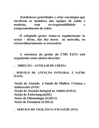 -Estabelecer prioridades e criar estratégias que
envolvam os membros das equipes de saúde e
usuários,
com
co-responsabilidade
e
comprometimento de todos.
O colegiado gestor reúne-se regularmente às
sextas - feiras, das dez horas ao meio-dia, ou
extraordinariamente se necessário.
A estrutura da gestão do CMS EZTJ está
organizada como abaixo descrita:
.

DIREÇÃO – AUXILIAR DE CHEFIA

. SERVIÇO DE ATENÇÃO INTEGRAL À SAÚDE
(SAIS):

-Seção de Atenção à Saúde da Mulher, Criança e
Adolescente (SAS)
-Seção de Atenção Integral ao Adulto (SAIA)
-Seção de Enfermagem(SE)
-Setor de Odontologia (SAIS-1)
-Setor de Farmácia (SAIS-2)
. SERVIÇO DE VIGILÂNCIA EM SAÚDE (SVS)

 
