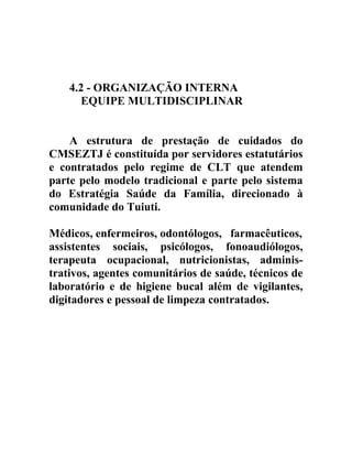 4.2 - ORGANIZAÇÃO INTERNA
EQUIPE MULTIDISCIPLINAR
A estrutura de prestação de cuidados do
CMSEZTJ é constituída por servidores estatutários
e contratados pelo regime de CLT que atendem
parte pelo modelo tradicional e parte pelo sistema
do Estratégia Saúde da Família, direcionado à
comunidade do Tuiuti.
Médicos, enfermeiros, odontólogos, farmacêuticos,
assistentes sociais, psicólogos, fonoaudiólogos,
terapeuta ocupacional, nutricionistas, administrativos, agentes comunitários de saúde, técnicos de
laboratório e de higiene bucal além de vigilantes,
digitadores e pessoal de limpeza contratados.

 