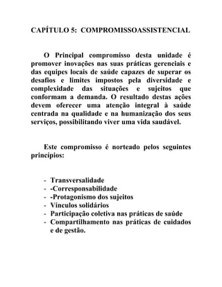 CAPÍTULO 5: COMPROMISSOASSISTENCIAL
O Principal compromisso desta unidade é
promover inovações nas suas práticas gerenciais e
das equipes locais de saúde capazes de superar os
desafios e limites impostos pela diversidade e
complexidade das situações e sujeitos que
conformam a demanda. O resultado destas ações
devem oferecer uma atenção integral à saúde
centrada na qualidade e na humanização dos seus
serviços, possibilitando viver uma vida saudável.
Este compromisso é norteado pelos seguintes
princípios:
-

Transversalidade
-Corresponsabilidade
-Protagonismo dos sujeitos
Vínculos solidários
Participação coletiva nas práticas de saúde
Compartilhamento nas práticas de cuidados
e de gestão.

 