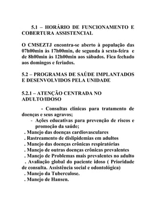 5.1 – HORÁRIO DE FUNCIONAMENTO E
COBERTURA ASSISTENCIAL
O CMSEZTJ encontra-se aberto à população das
07h00min às 17h00min, de segunda à sexta-feira e
de 8h00min às 12h00min aos sábados. Fica fechado
aos domingos e feriados.
5.2 – PROGRAMAS DE SAÚDE IMPLANTADOS
E DESENVOLVIDOS PELA UNIDADE
5.2.1 – ATENÇÃO CENTRADA NO
ADULTO/IDOSO
- Consultas clínicas para tratamento de
doenças e seus agravos;
- Ações educativas para prevenção de riscos e
promoção da saúde;
. Manejo das doenças cardiovasculares
. Rastreamento de dislipidemias em adultos
. Manejo das doenças crônicas respiratórias
. Manejo de outras doenças crônicas prevalentes
. Manejo de Problemas mais prevalentes no adulto
. . Avaliação global do paciente idoso ( Prioridade
de consulta. Assistência social e odontológica)
. Manejo da Tuberculose.
. Manejo de Hansen.

 